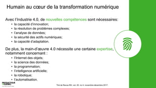 Humain au cœur de la transformation numérique
Avec l’Industrie 4.0, de nouvelles compétences sont nécessaires:
• la capacité d’innovation;
• la résolution de problèmes complexes;
• l’analyse de données;
• la sécurité des actifs numériques;
• la capacité d’adaptation.
De plus, la main-d’œuvre 4.0 nécessite une certaine expertise,
notamment concernant :
• l’Internet des objets;
• la science des données;
• la programmation;
• l’intelligence artificielle;
• la robotique;
• l’automatisation.
Tiré de Revue RH, vol. 20, no 4, novembre-décembre 2017.
 