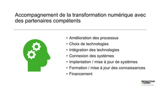 Accompagnement de la transformation numérique avec
des partenaires compétents
• Amélioration des processus
• Choix de technologies
• Intégration des technologies
• Connexion des systèmes
• Implantation / mise à jour de systèmes
• Formation / mise à jour des connaissances
• Financement
 