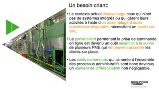 Un besoin criant:
• Le contexte actuel désavantage ceux qui n’ont
pas de systèmes intégrés ou qui gèrent leurs
activités à l’aide d’un assemblage d’outils
numériques disparates nécessitant un accès sur
site.
• Le portail client permettant la prise de commande
en ligne est devenu un outil essentiel à la survie
de plusieurs PME qui ne peuvent accueillir les
clients sur place.
• Les outils numériques qui alimentent l’ensemble
des processus administratifs sont donc devenus
un élément de différenciation non négligeable.
 