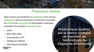 Notre mission est d’améliorer la productivité et de stimuler
l’innovation dans les entreprises en favorisant l’acquisition
du savoir et du savoir-faire en technologies numériques
associées à la production manufacturière :
• CFAO
• MES, ERP, CRM
• Automatisation, IIOT
• Intelligence d’affaires
• Informatique industrielle
Productique Québec
 