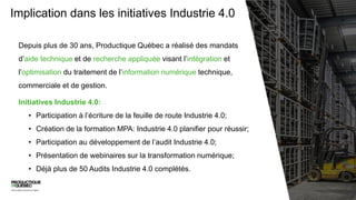 Implication dans les initiatives Industrie 4.0
Depuis plus de 30 ans, Productique Québec a réalisé des mandats
d’aide technique et de recherche appliquée visant l’intégration et
l’optimisation du traitement de l’information numérique technique,
commerciale et de gestion.
Initiatives Industrie 4.0:
• Participation à l’écriture de la feuille de route Industrie 4.0;
• Création de la formation MPA: Industrie 4.0 planifier pour réussir;
• Participation au développement de l’audit Industrie 4.0;
• Présentation de webinaires sur la transformation numérique;
• Déjà plus de 50 Audits Industrie 4.0 complétés.
 