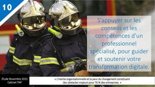 10
S’appuyer sur les
conseils et les
compétences d’un
professionnel
spécialisé, pour guider
et soutenir votre
transformation digitale.
Étude Novembre 2015
Cabinet TNP
« L’inertie organisationnelle et la peur du changement constituent
des obstacles majeurs pour 76 % des entreprises. »
 