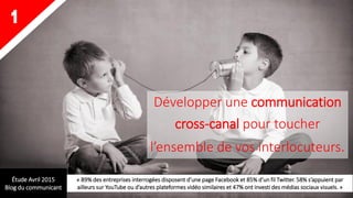 Développer une communication
cross-canal pour toucher
l’ensemble de vos interlocuteurs.
1
Étude Avril 2015
Blog du communicant
« 89% des entreprises interrogées disposent d’une page Facebook et 85% d’un fil Twitter. 58% s’appuient par
ailleurs sur YouTube ou d’autres plateformes vidéo similaires et 47% ont investi des médias sociaux visuels. »
 