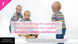 3
Être à l’aise sur tous les supports et
savoir switcher de l’un à l’autre :
ordinateur, tablette, smartphone !
Étude Mai 2014
Cabinet MCR Groupe
« 100 % des clients valident l'utilisation des tablettes par les commerciaux !
L'outil contribue à la professionnalisation du discours commercial. »
 