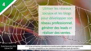4 Utiliser les réseaux
sociaux et les blogs
pour développer son
réseau professionnel,
générer des leads et
réaliser des ventes.
Étude Novembre 2015
Cabinet TNP
« 67 % des entreprises considèrent la transformation digitale comme une opportunité
de rester compétitifs sur leur marché et d’accroître leurs parts de marché »
 