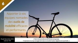6
Apporter à vos
équipes nomades
des outils de
mobilité efficaces
et performants.
Étude Novembre 2015
Cabinet TNP
« Parmi les priorités de 30 % des entreprises,
l’implication du top management dans la transformation digitale est essentielle. »
 