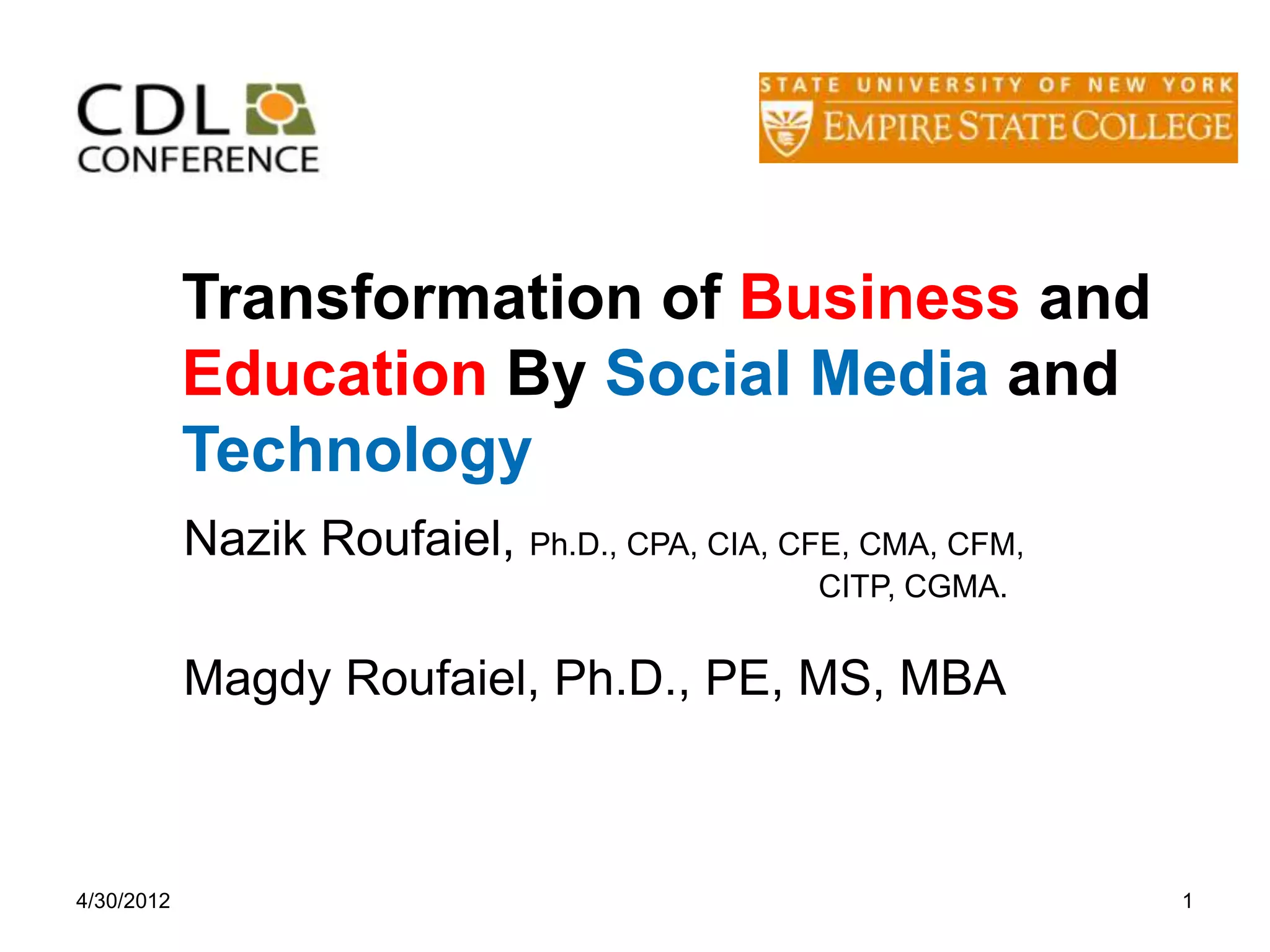 Transformation of Business and
            Education By Social Media and
            Technology
            Nazik Roufaiel, Ph.D., CPA, CIA, CFE, CMA, CFM,
                                               CITP, CGMA.


            Magdy Roufaiel, Ph.D., PE, MS, MBA



4/30/2012                                                     1
 