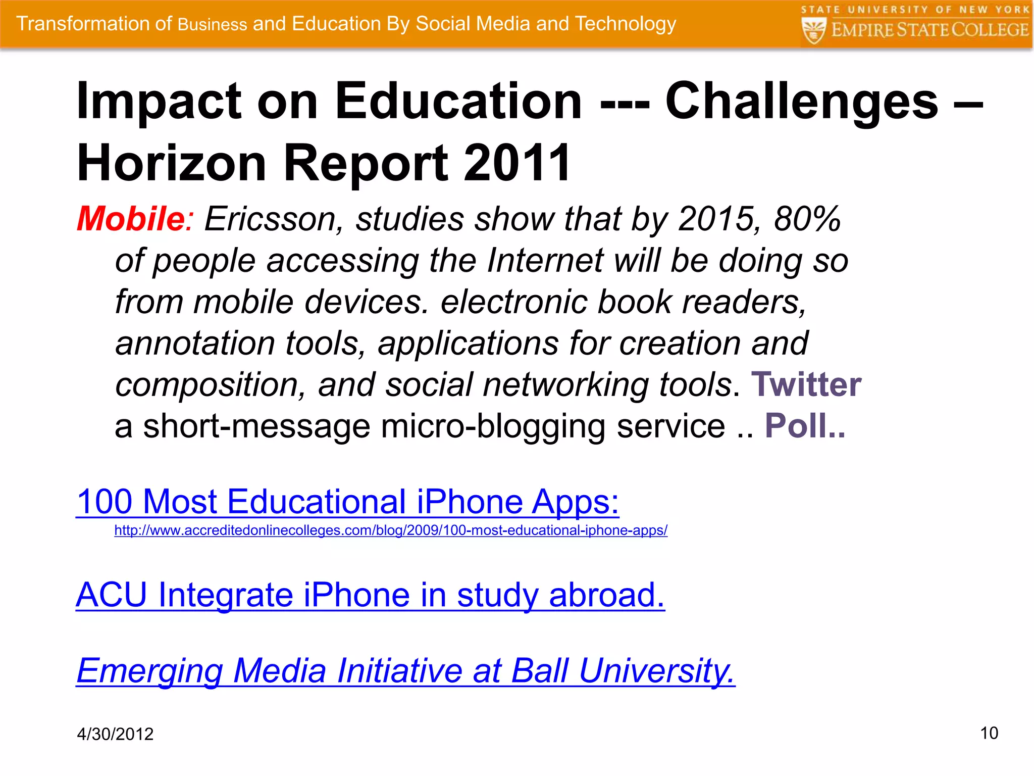 Transformation of Business and Education By Social Media and Technology



      Impact on Education --- Challenges –
      Horizon Report 2011
      Mobile: Ericsson, studies show that by 2015, 80%
       of people accessing the Internet will be doing so
       from mobile devices. electronic book readers,
       annotation tools, applications for creation and
       composition, and social networking tools. Twitter
       a short-message micro-blogging service .. Poll..

      100 Most Educational iPhone Apps:
          http://www.accreditedonlinecolleges.com/blog/2009/100-most-educational-iphone-apps/



      ACU Integrate iPhone in study abroad.

      Emerging Media Initiative at Ball University.
      4/30/2012                                                                                 10
 