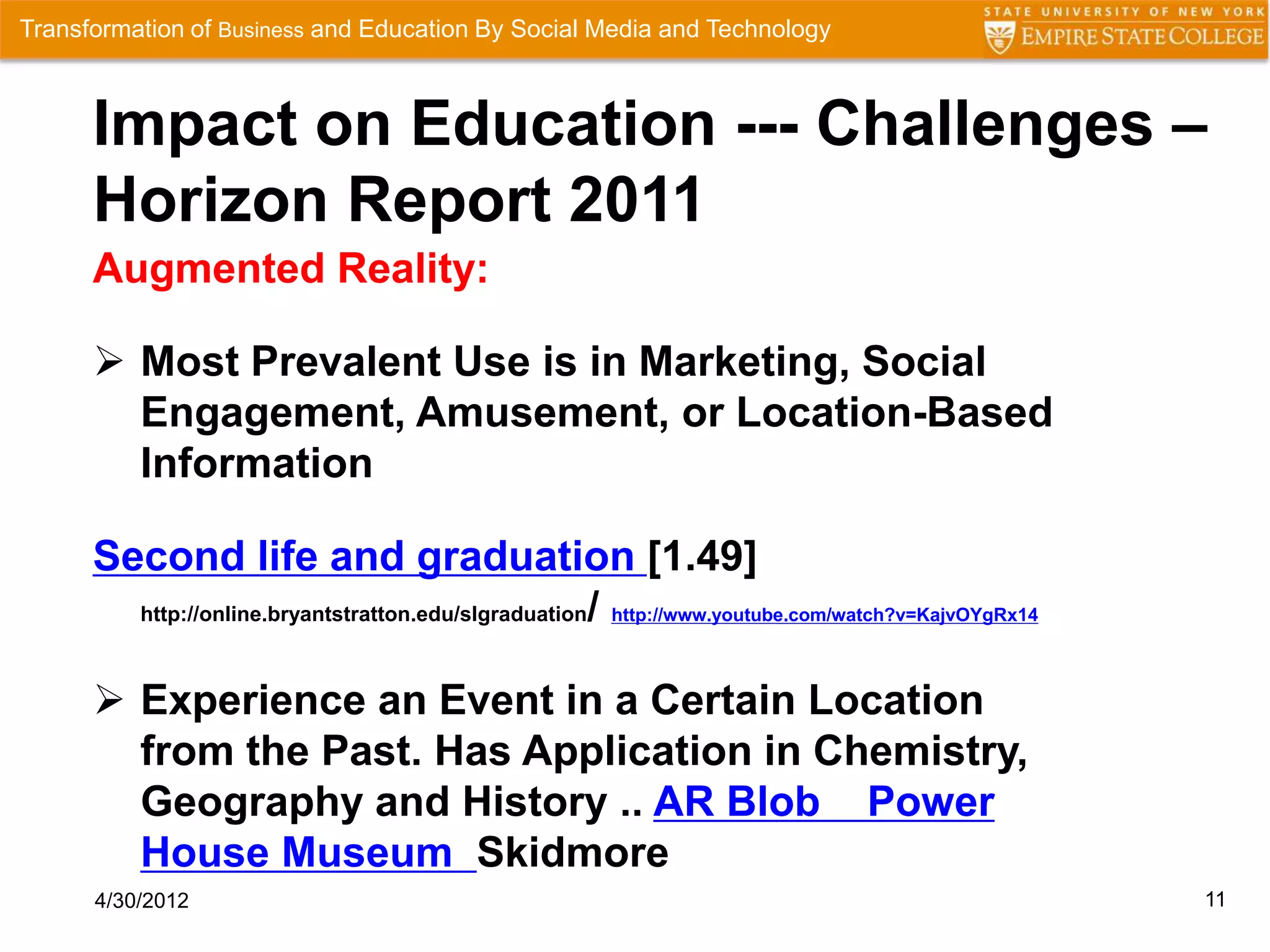 Transformation of Business and Education By Social Media and Technology



      Impact on Education --- Challenges –
      Horizon Report 2011
      Augmented Reality:

       Most Prevalent Use is in Marketing, Social
        Engagement, Amusement, or Location-Based
        Information

      Second life and graduation [1.49]
        http://online.bryantstratton.edu/slgraduation/ http://www.youtube.com/watch?v=KajvOYgRx14



       Experience an Event in a Certain Location
        from the Past. Has Application in Chemistry,
        Geography and History .. AR Blob Power
        House Museum Skidmore
      4/30/2012                                                                                     11
 
