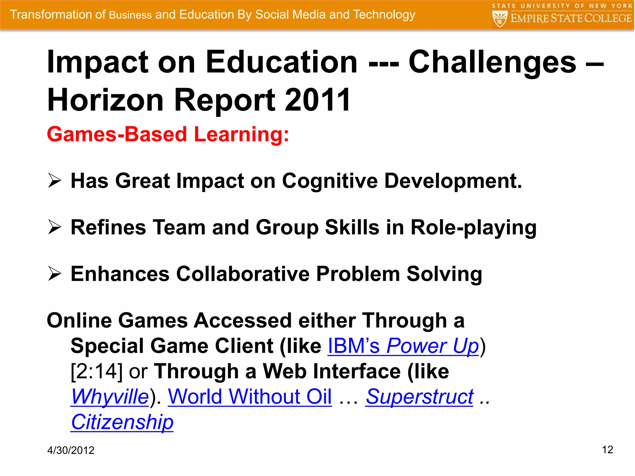 Transformation of Business and Education By Social Media and Technology



      Impact on Education --- Challenges –
      Horizon Report 2011
      Games-Based Learning:

       Has Great Impact on Cognitive Development.

       Refines Team and Group Skills in Role-playing

       Enhances Collaborative Problem Solving

      Online Games Accessed either Through a
        Special Game Client (like IBM’s Power Up)
        [2:14] or Through a Web Interface (like
        Whyville). World Without Oil … Superstruct ..
        Citizenship
      4/30/2012                                                           12
 