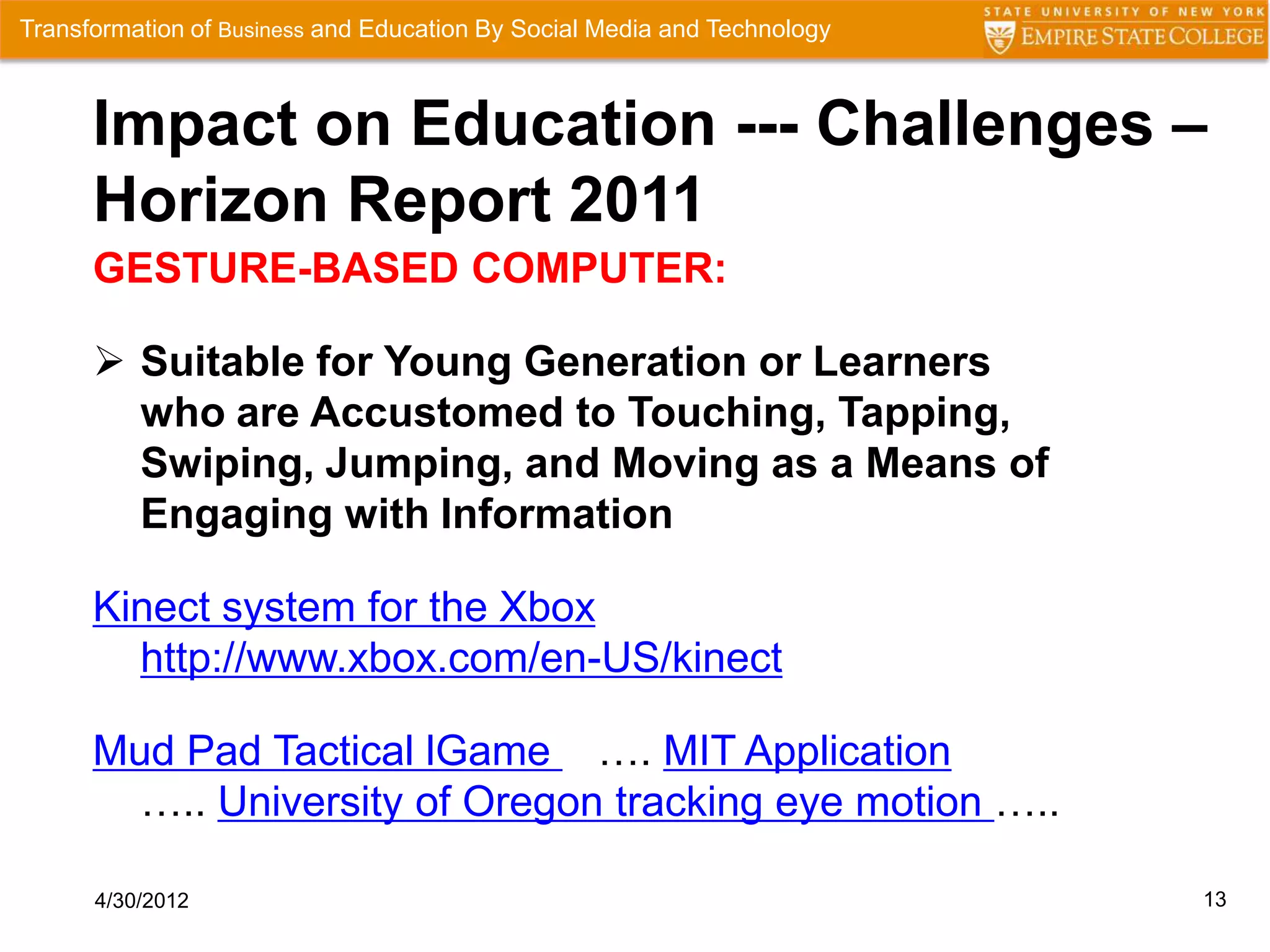 Transformation of Business and Education By Social Media and Technology



      Impact on Education --- Challenges –
      Horizon Report 2011
      GESTURE-BASED COMPUTER:

       Suitable for Young Generation or Learners
        who are Accustomed to Touching, Tapping,
        Swiping, Jumping, and Moving as a Means of
        Engaging with Information

      Kinect system for the Xbox
        http://www.xbox.com/en-US/kinect

      Mud Pad Tactical lGame …. MIT Application
        ….. University of Oregon tracking eye motion …..

      4/30/2012                                                           13
 