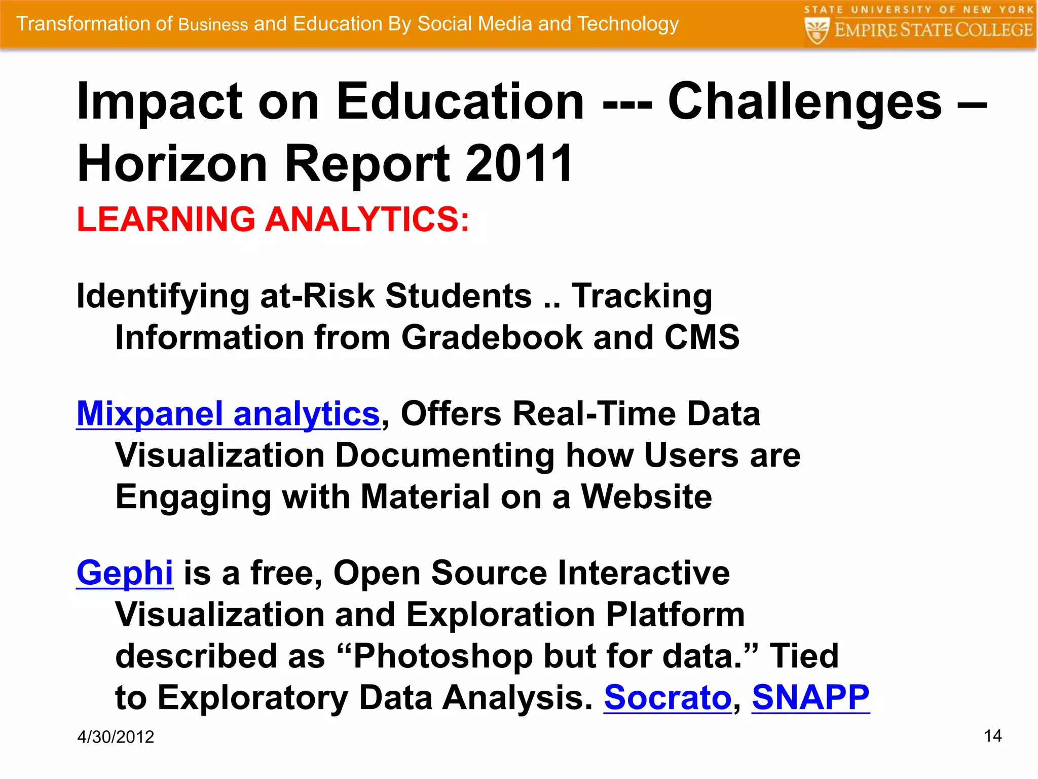 Transformation of Business and Education By Social Media and Technology



      Impact on Education --- Challenges –
      Horizon Report 2011
      LEARNING ANALYTICS:

      Identifying at-Risk Students .. Tracking
        Information from Gradebook and CMS

      Mixpanel analytics, Offers Real-Time Data
        Visualization Documenting how Users are
        Engaging with Material on a Website

      Gephi is a free, Open Source Interactive
        Visualization and Exploration Platform
        described as “Photoshop but for data.” Tied
        to Exploratory Data Analysis. Socrato, SNAPP
      4/30/2012                                                           14
 