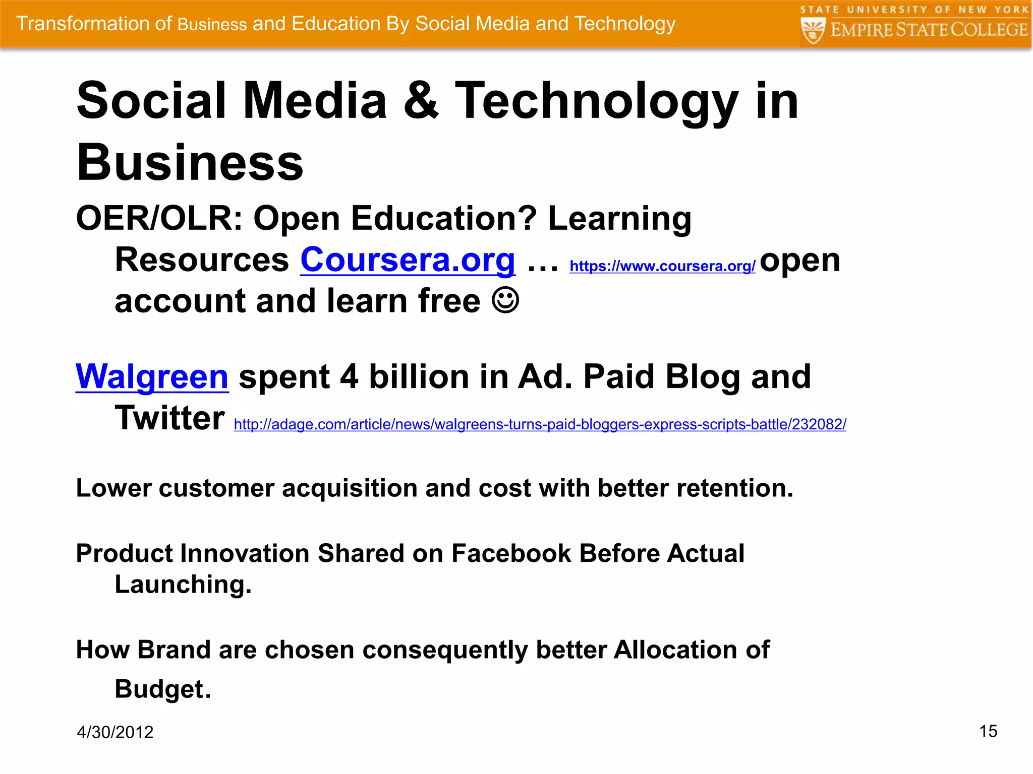 Transformation of Business and Education By Social Media and Technology



      Social Media & Technology in
      Business
      OER/OLR: Open Education? Learning
        Resources Coursera.org … https://www.coursera.org/ open
        account and learn free 

      Walgreen spent 4 billion in Ad. Paid Blog and
       Twitter http://adage.com/article/news/walgreens-turns-paid-bloggers-express-scripts-battle/232082/
      Lower customer acquisition and cost with better retention.

      Product Innovation Shared on Facebook Before Actual
         Launching.

      How Brand are chosen consequently better Allocation of
          Budget.
      4/30/2012                                                                                             15
 