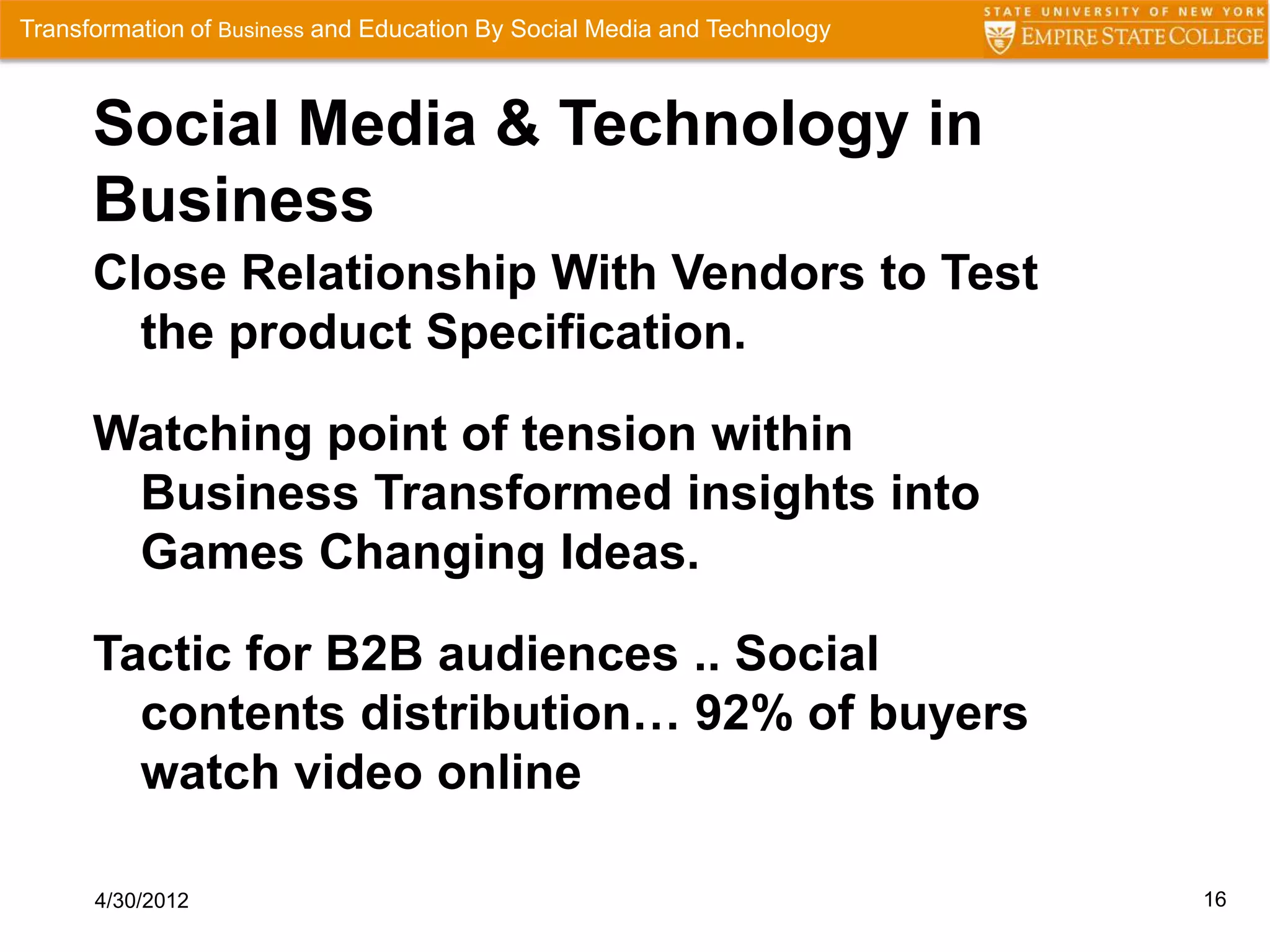 Transformation of Business and Education By Social Media and Technology



      Social Media & Technology in
      Business
      Close Relationship With Vendors to Test
        the product Specification.

      Watching point of tension within
       Business Transformed insights into
       Games Changing Ideas.

      Tactic for B2B audiences .. Social
        contents distribution… 92% of buyers
        watch video online

      4/30/2012                                                           16
 