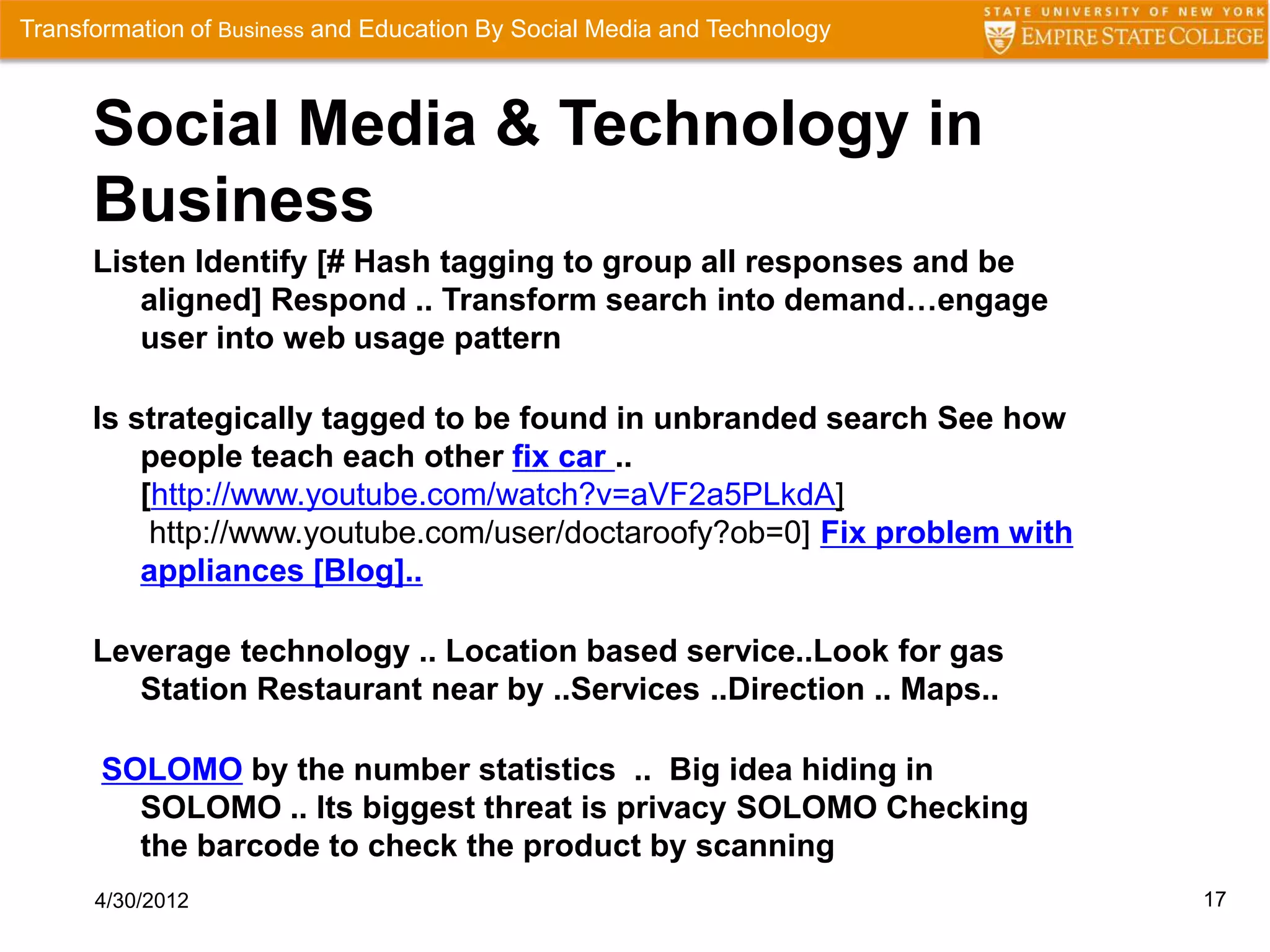 Transformation of Business and Education By Social Media and Technology



      Social Media & Technology in
      Business
      Listen Identify [# Hash tagging to group all responses and be
         aligned] Respond .. Transform search into demand…engage
         user into web usage pattern

      Is strategically tagged to be found in unbranded search See how
          people teach each other fix car ..
          [http://www.youtube.com/watch?v=aVF2a5PLkdA]
           http://www.youtube.com/user/doctaroofy?ob=0] Fix problem with
          appliances [Blog]..

      Leverage technology .. Location based service..Look for gas
         Station Restaurant near by ..Services ..Direction .. Maps..

       SOLOMO by the number statistics .. Big idea hiding in
         SOLOMO .. Its biggest threat is privacy SOLOMO Checking
         the barcode to check the product by scanning
      4/30/2012                                                            17
 