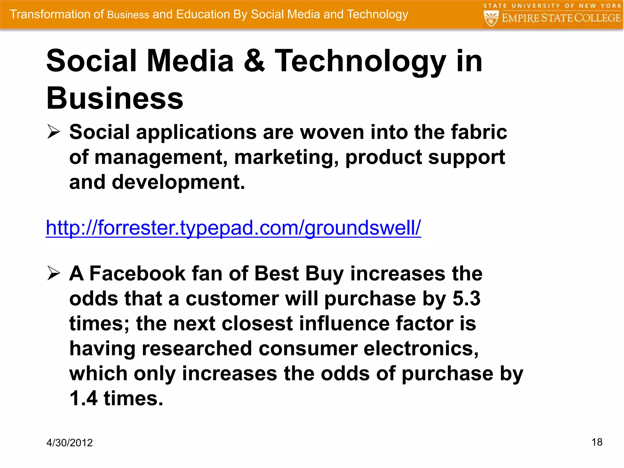 Transformation of Business and Education By Social Media and Technology



      Social Media & Technology in
      Business
       Social applications are woven into the fabric
        of management, marketing, product support
        and development.

      http://forrester.typepad.com/groundswell/

       A Facebook fan of Best Buy increases the
        odds that a customer will purchase by 5.3
        times; the next closest influence factor is
        having researched consumer electronics,
        which only increases the odds of purchase by
        1.4 times.
      4/30/2012                                                           18
 
