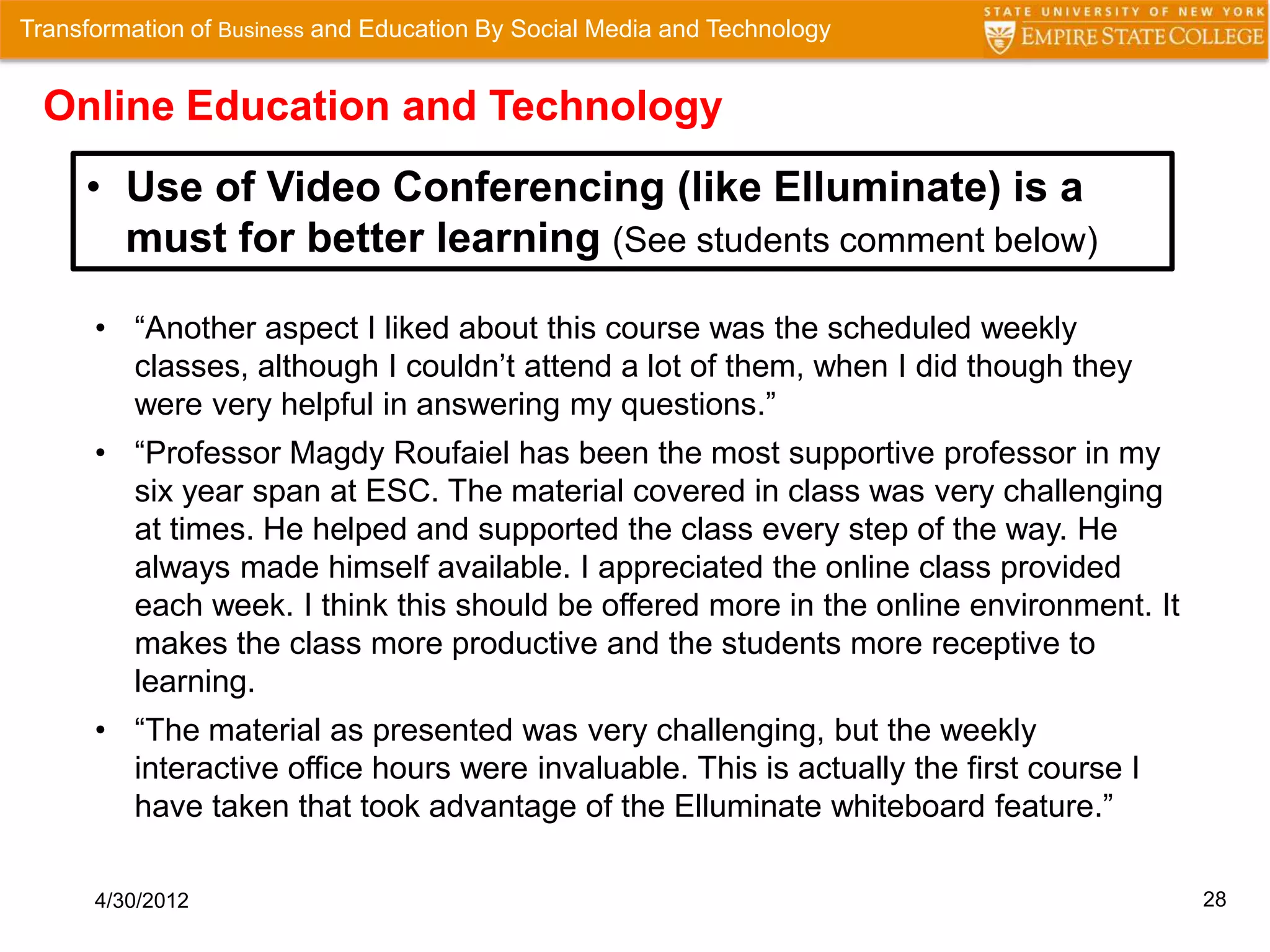 Transformation of Business and Education By Social Media and Technology


  Online Education and Technology
     • Use of Video Conferencing (like Elluminate) is a
       must for better learning (See students comment below)

      • “Another aspect I liked about this course was the scheduled weekly
        classes, although I couldn’t attend a lot of them, when I did though they
        were very helpful in answering my questions.”
      • “Professor Magdy Roufaiel has been the most supportive professor in my
        six year span at ESC. The material covered in class was very challenging
        at times. He helped and supported the class every step of the way. He
        always made himself available. I appreciated the online class provided
        each week. I think this should be offered more in the online environment. It
        makes the class more productive and the students more receptive to
        learning.
      • “The material as presented was very challenging, but the weekly
        interactive office hours were invaluable. This is actually the first course I
        have taken that took advantage of the Elluminate whiteboard feature.”

      4/30/2012                                                                         28
 