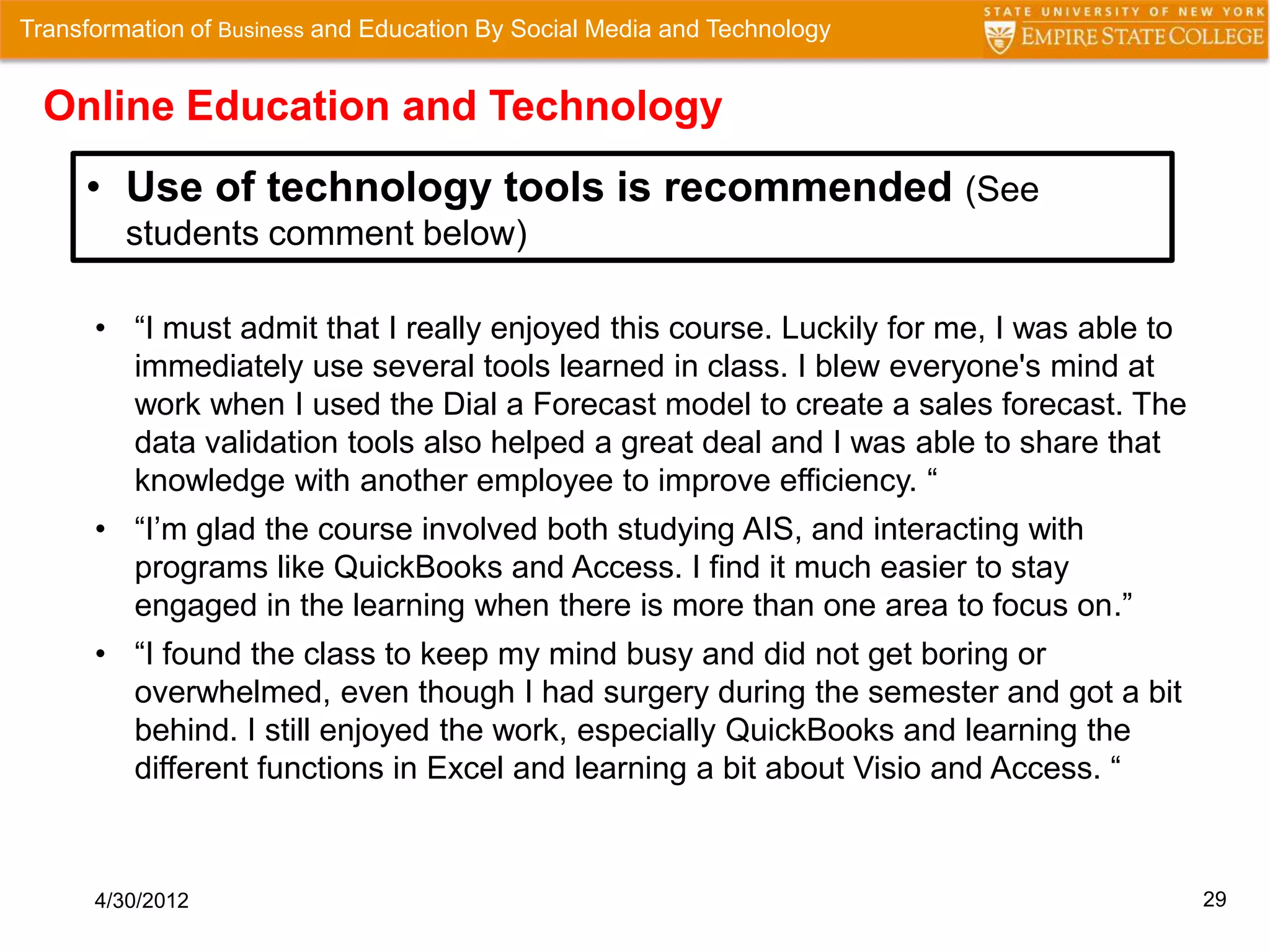 Transformation of Business and Education By Social Media and Technology


  Online Education and Technology
     • Use of technology tools is recommended (See
         students comment below)

      • “I must admit that I really enjoyed this course. Luckily for me, I was able to
        immediately use several tools learned in class. I blew everyone's mind at
        work when I used the Dial a Forecast model to create a sales forecast. The
        data validation tools also helped a great deal and I was able to share that
        knowledge with another employee to improve efficiency. “
      • “I’m glad the course involved both studying AIS, and interacting with
        programs like QuickBooks and Access. I find it much easier to stay
        engaged in the learning when there is more than one area to focus on.”
      • “I found the class to keep my mind busy and did not get boring or
        overwhelmed, even though I had surgery during the semester and got a bit
        behind. I still enjoyed the work, especially QuickBooks and learning the
        different functions in Excel and learning a bit about Visio and Access. “



      4/30/2012                                                                          29
 