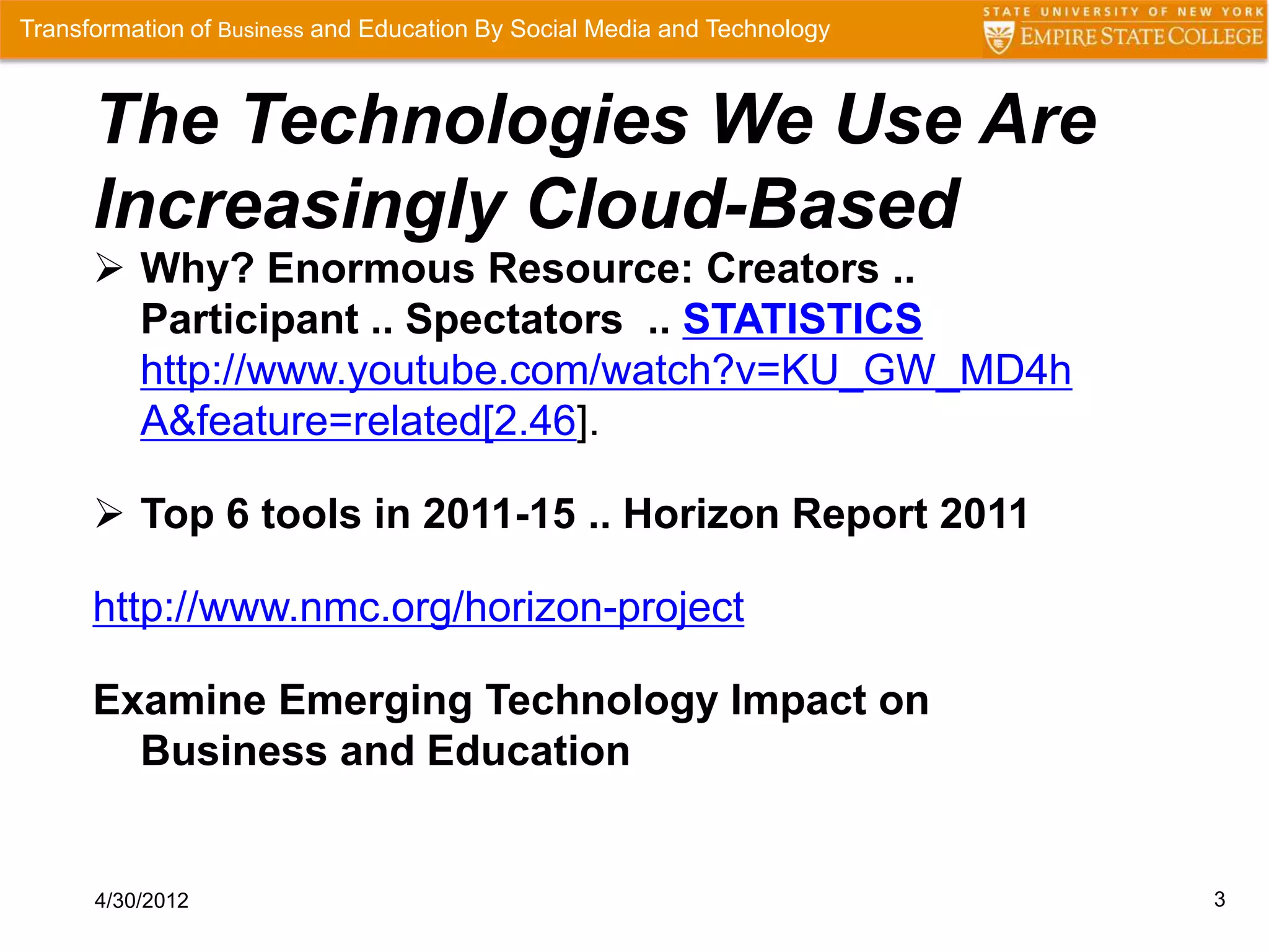 Transformation of Business and Education By Social Media and Technology



      The Technologies We Use Are
      Increasingly Cloud-Based
       Why? Enormous Resource: Creators ..
        Participant .. Spectators .. STATISTICS
        http://www.youtube.com/watch?v=KU_GW_MD4h
        A&feature=related[2.46].

       Top 6 tools in 2011-15 .. Horizon Report 2011

      http://www.nmc.org/horizon-project

      Examine Emerging Technology Impact on
        Business and Education


      4/30/2012                                                           3
 