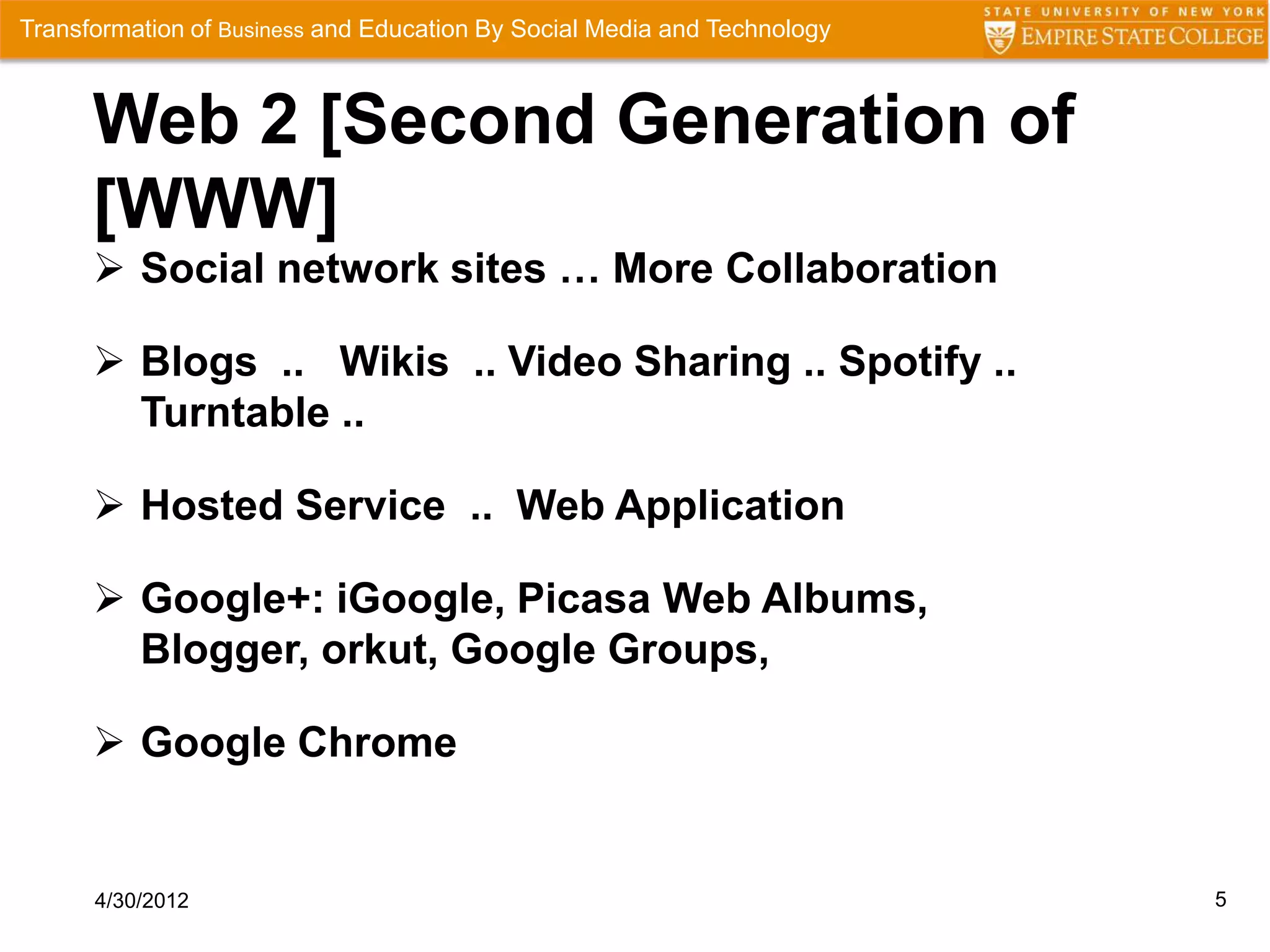 Transformation of Business and Education By Social Media and Technology



      Web 2 [Second Generation of
      [WWW]
       Social network sites … More Collaboration

       Blogs .. Wikis .. Video Sharing .. Spotify ..
        Turntable ..

       Hosted Service .. Web Application

       Google+: iGoogle, Picasa Web Albums,
        Blogger, orkut, Google Groups,

       Google Chrome


      4/30/2012                                                           5
 