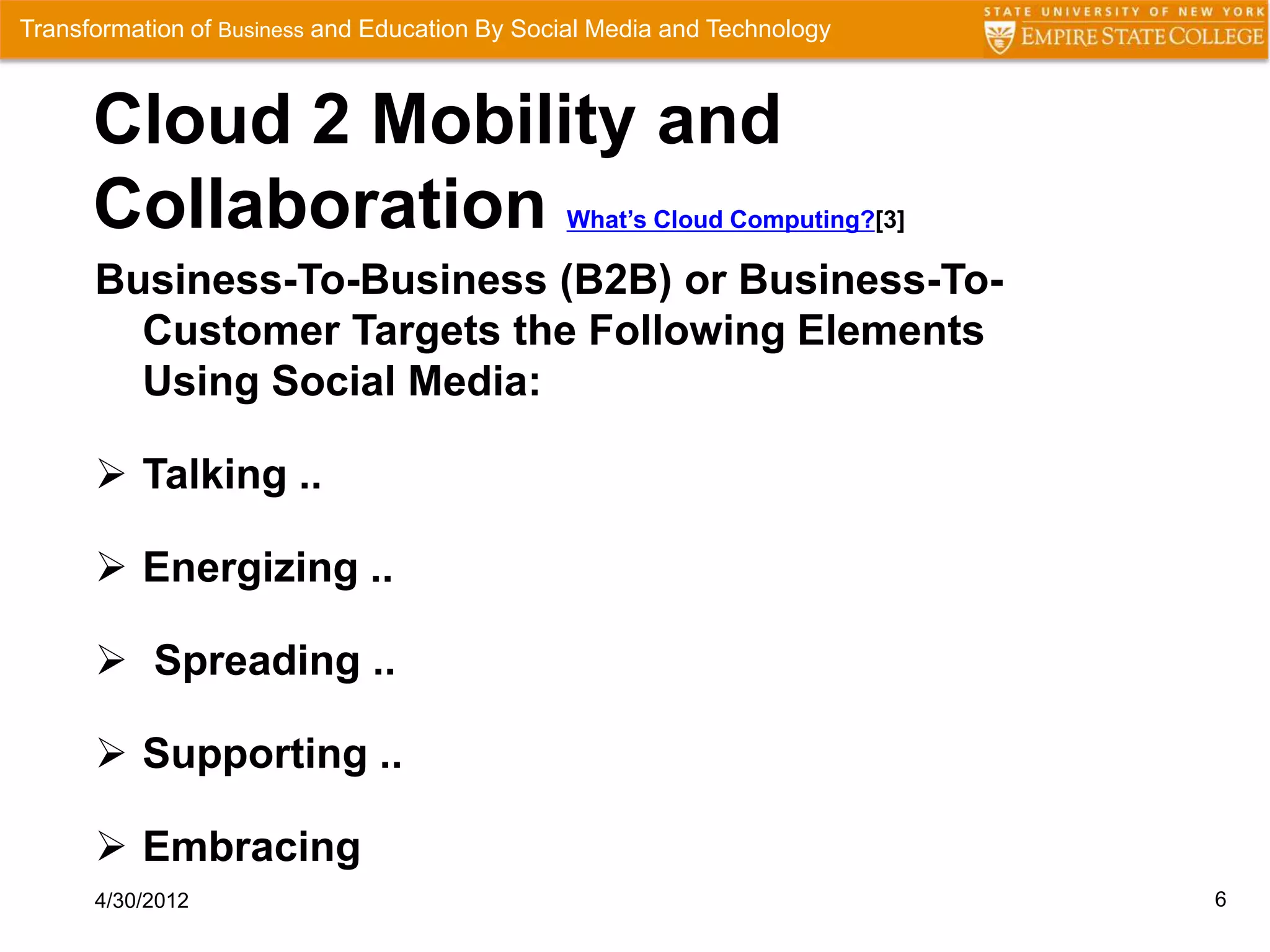 Transformation of Business and Education By Social Media and Technology



      Cloud 2 Mobility and
      Collaboration                            What’s Cloud Computing?[3]

      Business-To-Business (B2B) or Business-To-
        Customer Targets the Following Elements
        Using Social Media:

       Talking ..

       Energizing ..

       Spreading ..

       Supporting ..

       Embracing
      4/30/2012                                                             6
 