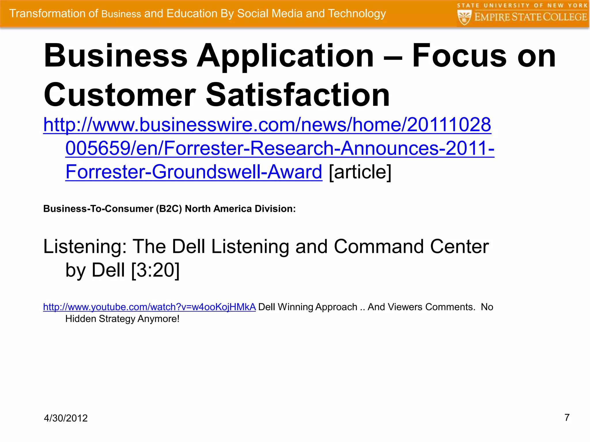 Transformation of Business and Education By Social Media and Technology



      Business Application – Focus on
      Customer Satisfaction
      http://www.businesswire.com/news/home/20111028
         005659/en/Forrester-Research-Announces-2011-
         Forrester-Groundswell-Award [article]
      Business-To-Consumer (B2C) North America Division:



      Listening: The Dell Listening and Command Center
         by Dell [3:20]
      http://www.youtube.com/watch?v=w4ooKojHMkA Dell Winning Approach .. And Viewers Comments. No
            Hidden Strategy Anymore!




      4/30/2012                                                                                      7
 