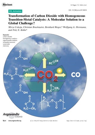 CO2 Activation
DOI: 10.1002/anie.201102010
Transformation of Carbon Dioxide with Homogeneous
Transition-Metal Catalysts: A Molecular Solution to a
Global Challenge?
Mirza Cokoja, Christian Bruckmeier, Bernhard Rieger,* Wolfgang A. Herrmann,
and Fritz E. Kühn*
Angewandte
Chemie
Keywords:
carbon dioxide ·
homogeneous catalysis ·
organometalliccatalysts·
renewable resources ·
sustainable
chemistry
B. Rieger, F. E. Kühn et al.Reviews
8510 www.angewandte.org  2011 Wiley-VCH Verlag GmbH  Co. KGaA, Weinheim Angew. Chem. Int. Ed. 2011, 50, 8510 – 8537
 