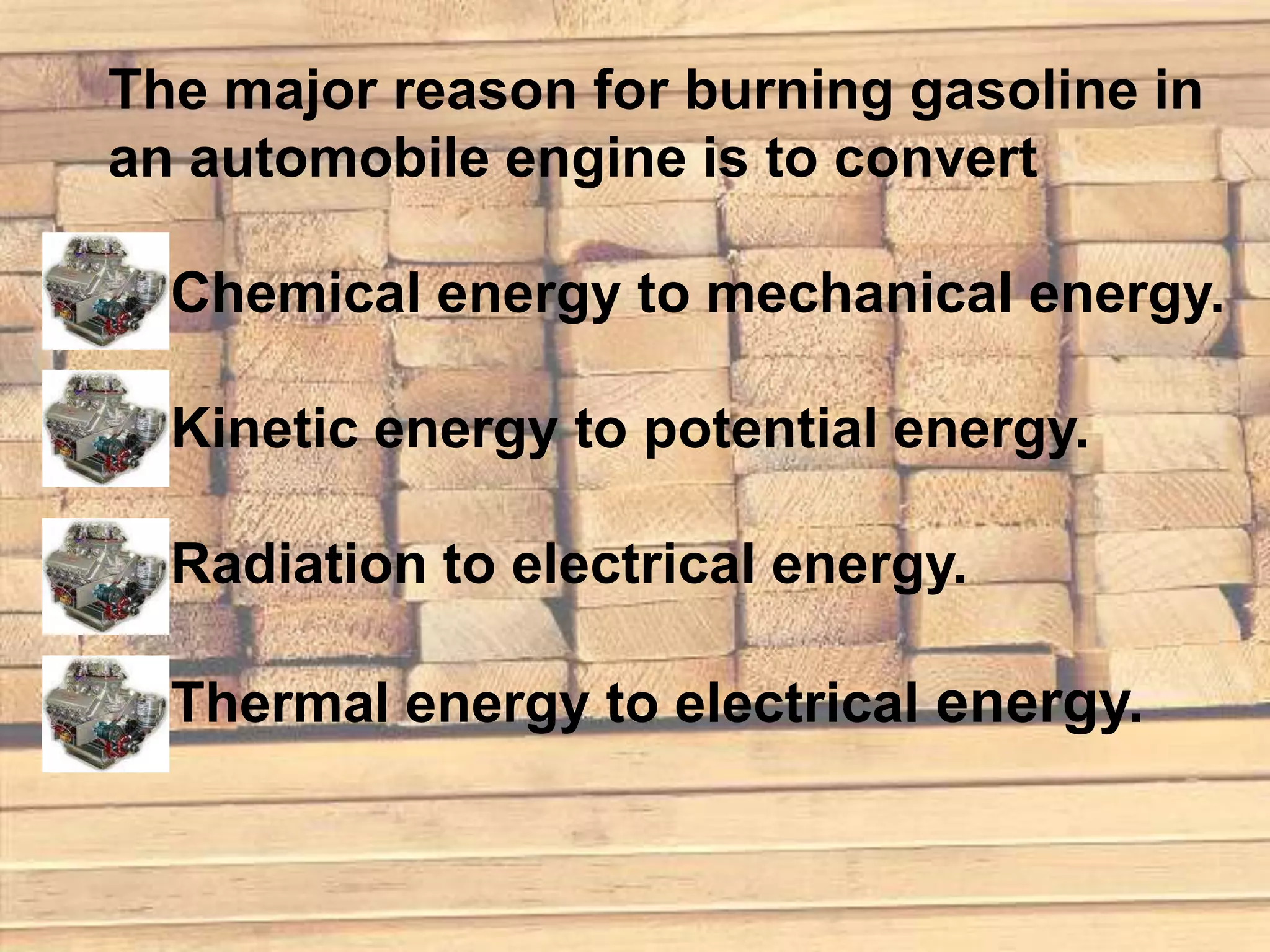 The major reason for burning gasoline in
an automobile engine is to convert

  Chemical energy to mechanical energy.

  Kinetic energy to potential energy.

  Radiation to electrical energy.

  Thermal energy to electrical energy.
 