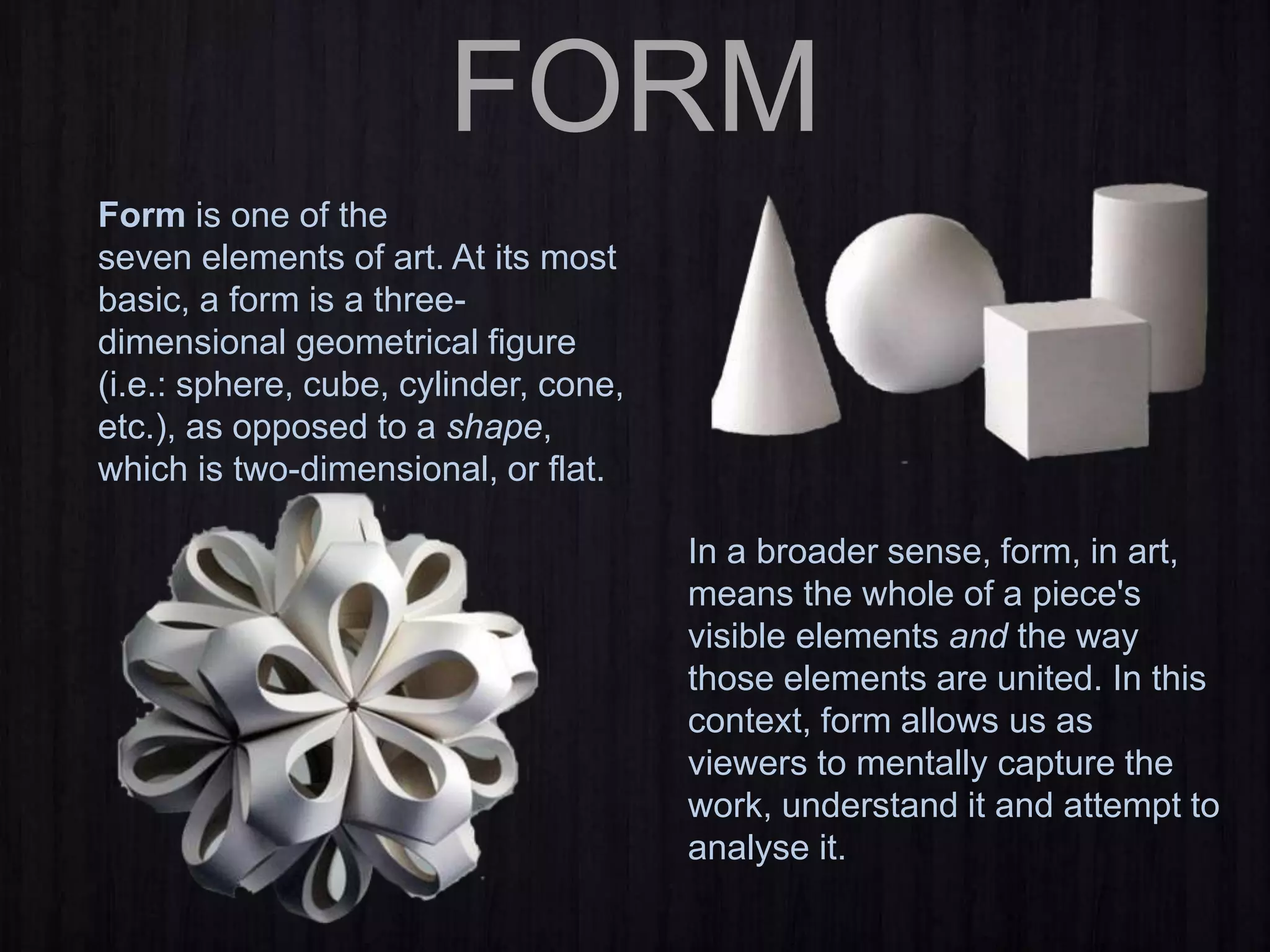 FORM
Form is one of the
seven elements of art. At its most
basic, a form is a three-
dimensional geometrical figure
(i.e.: sphere, cube, cylinder, cone,
etc.), as opposed to a shape,
which is two-dimensional, or flat.
In a broader sense, form, in art,
means the whole of a piece's
visible elements and the way
those elements are united. In this
context, form allows us as
viewers to mentally capture the
work, understand it and attempt to
analyse it.
 