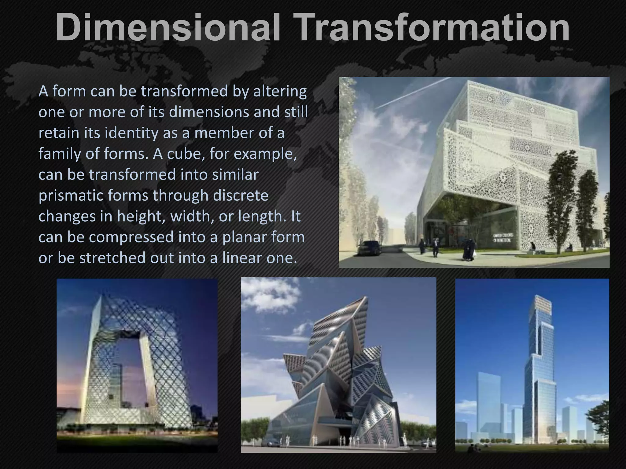 Dimensional Transformation
A form can be transformed by altering
one or more of its dimensions and still
retain its identity as a member of a
family of forms. A cube, for example,
can be transformed into similar
prismatic forms through discrete
changes in height, width, or length. It
can be compressed into a planar form
or be stretched out into a linear one.
 