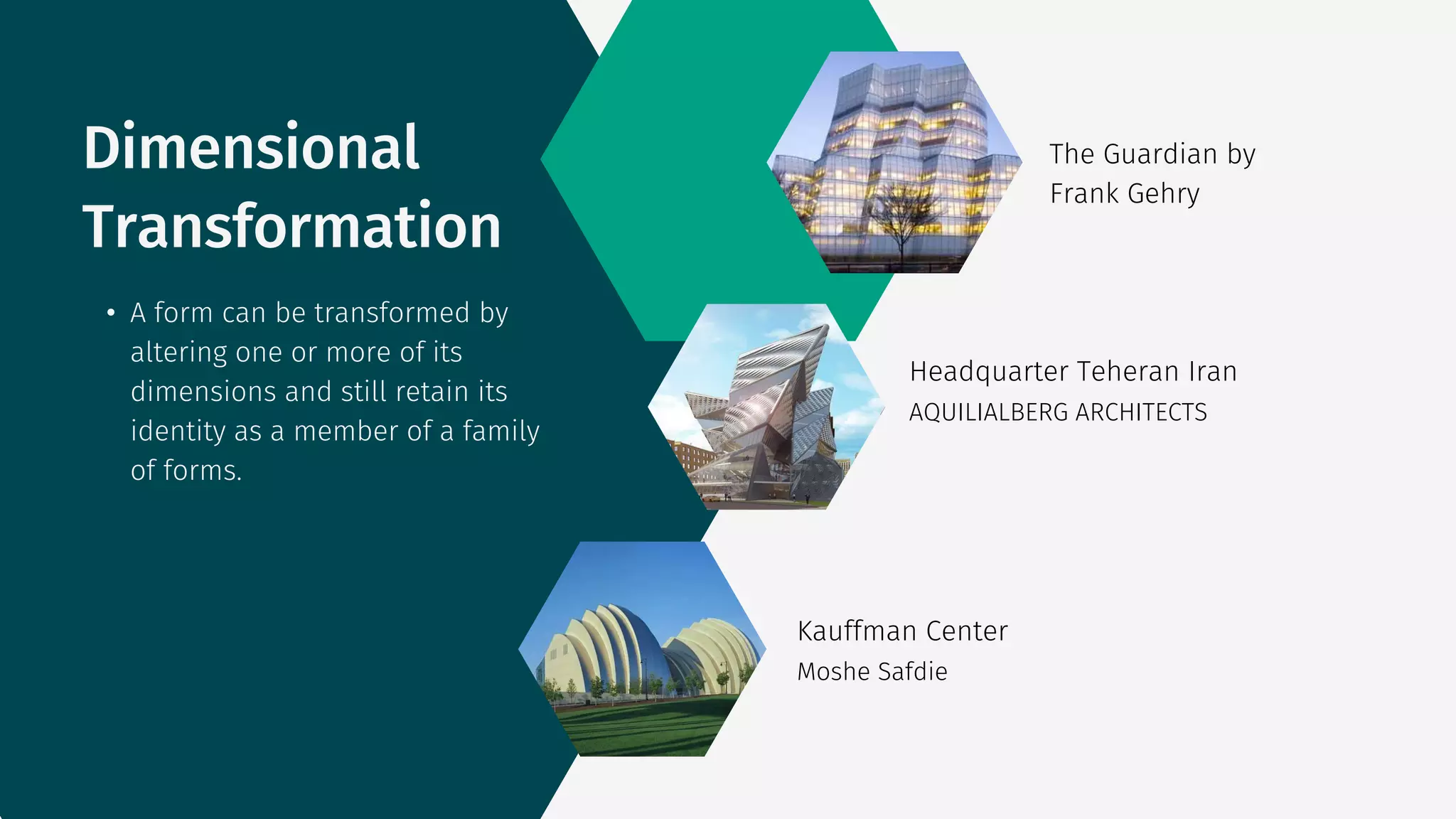The Guardian by
Frank Gehry
AQUILIALBERG ARCHITECTS
Headquarter Teheran Iran
Moshe Safdie
Kauffman Center
• A form can be transformed by
altering one or more of its
dimensions and still retain its
identity as a member of a family
of forms.
Dimensional
Transformation
 