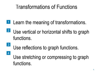 1
Transformations of Functions
SECTION 2.7
1
2
3
4
Learn the meaning of transformations.
Use vertical or horizontal shifts to graph
functions.
Use reflections to graph functions.
Use stretching or compressing to graph
functions.
 