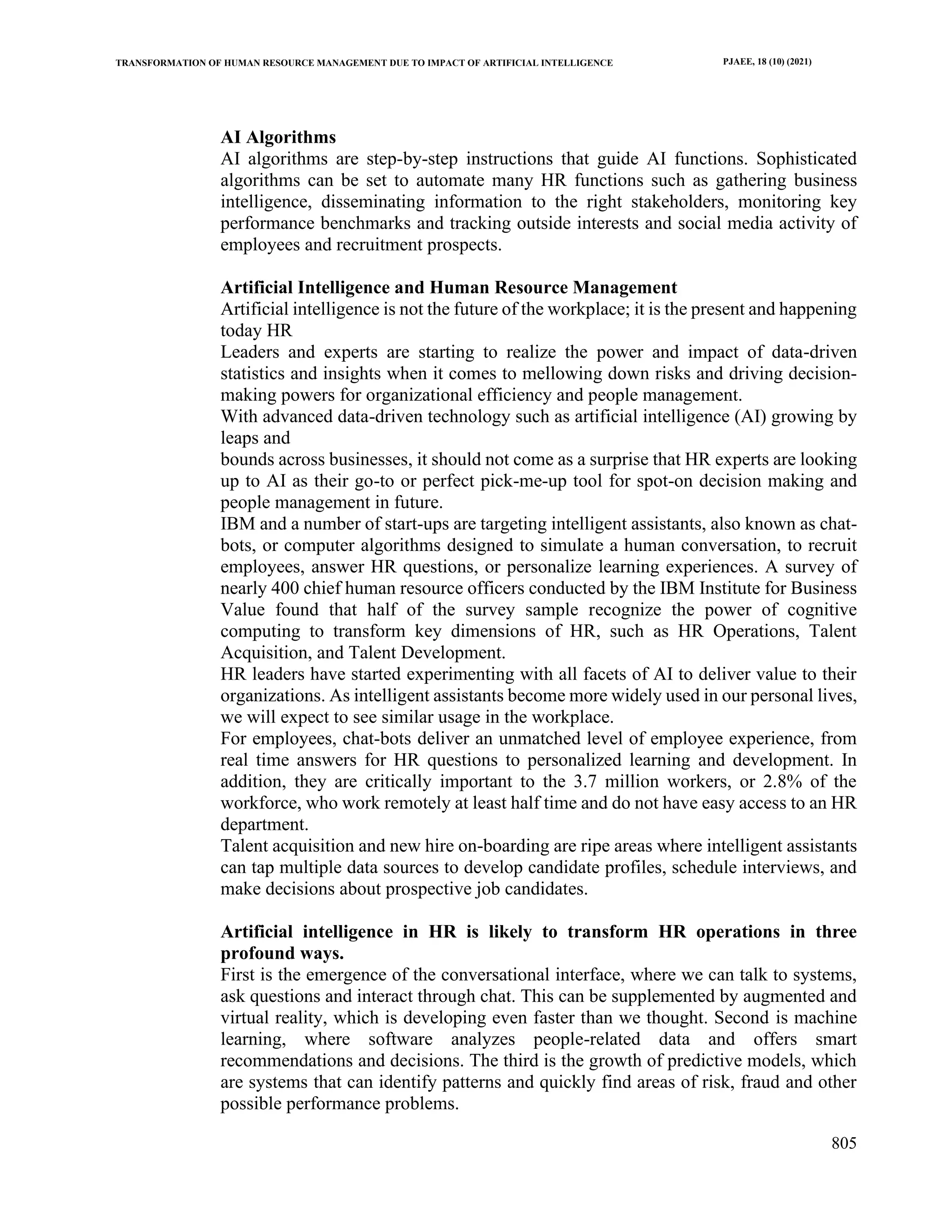 TRANSFORMATION OF HUMAN RESOURCE MANAGEMENT DUE TO IMPACT OF ARTIFICIAL INTELLIGENCE PJAEE, 18 (10) (2021)
805
AI Algorithms
AI algorithms are step-by-step instructions that guide AI functions. Sophisticated
algorithms can be set to automate many HR functions such as gathering business
intelligence, disseminating information to the right stakeholders, monitoring key
performance benchmarks and tracking outside interests and social media activity of
employees and recruitment prospects.
Artificial Intelligence and Human Resource Management
Artificial intelligence is not the future of the workplace; it is the present and happening
today HR
Leaders and experts are starting to realize the power and impact of data-driven
statistics and insights when it comes to mellowing down risks and driving decision-
making powers for organizational efficiency and people management.
With advanced data-driven technology such as artificial intelligence (AI) growing by
leaps and
bounds across businesses, it should not come as a surprise that HR experts are looking
up to AI as their go-to or perfect pick-me-up tool for spot-on decision making and
people management in future.
IBM and a number of start-ups are targeting intelligent assistants, also known as chat-
bots, or computer algorithms designed to simulate a human conversation, to recruit
employees, answer HR questions, or personalize learning experiences. A survey of
nearly 400 chief human resource officers conducted by the IBM Institute for Business
Value found that half of the survey sample recognize the power of cognitive
computing to transform key dimensions of HR, such as HR Operations, Talent
Acquisition, and Talent Development.
HR leaders have started experimenting with all facets of AI to deliver value to their
organizations. As intelligent assistants become more widely used in our personal lives,
we will expect to see similar usage in the workplace.
For employees, chat-bots deliver an unmatched level of employee experience, from
real time answers for HR questions to personalized learning and development. In
addition, they are critically important to the 3.7 million workers, or 2.8% of the
workforce, who work remotely at least half time and do not have easy access to an HR
department.
Talent acquisition and new hire on-boarding are ripe areas where intelligent assistants
can tap multiple data sources to develop candidate profiles, schedule interviews, and
make decisions about prospective job candidates.
Artificial intelligence in HR is likely to transform HR operations in three
profound ways.
First is the emergence of the conversational interface, where we can talk to systems,
ask questions and interact through chat. This can be supplemented by augmented and
virtual reality, which is developing even faster than we thought. Second is machine
learning, where software analyzes people-related data and offers smart
recommendations and decisions. The third is the growth of predictive models, which
are systems that can identify patterns and quickly find areas of risk, fraud and other
possible performance problems.
 