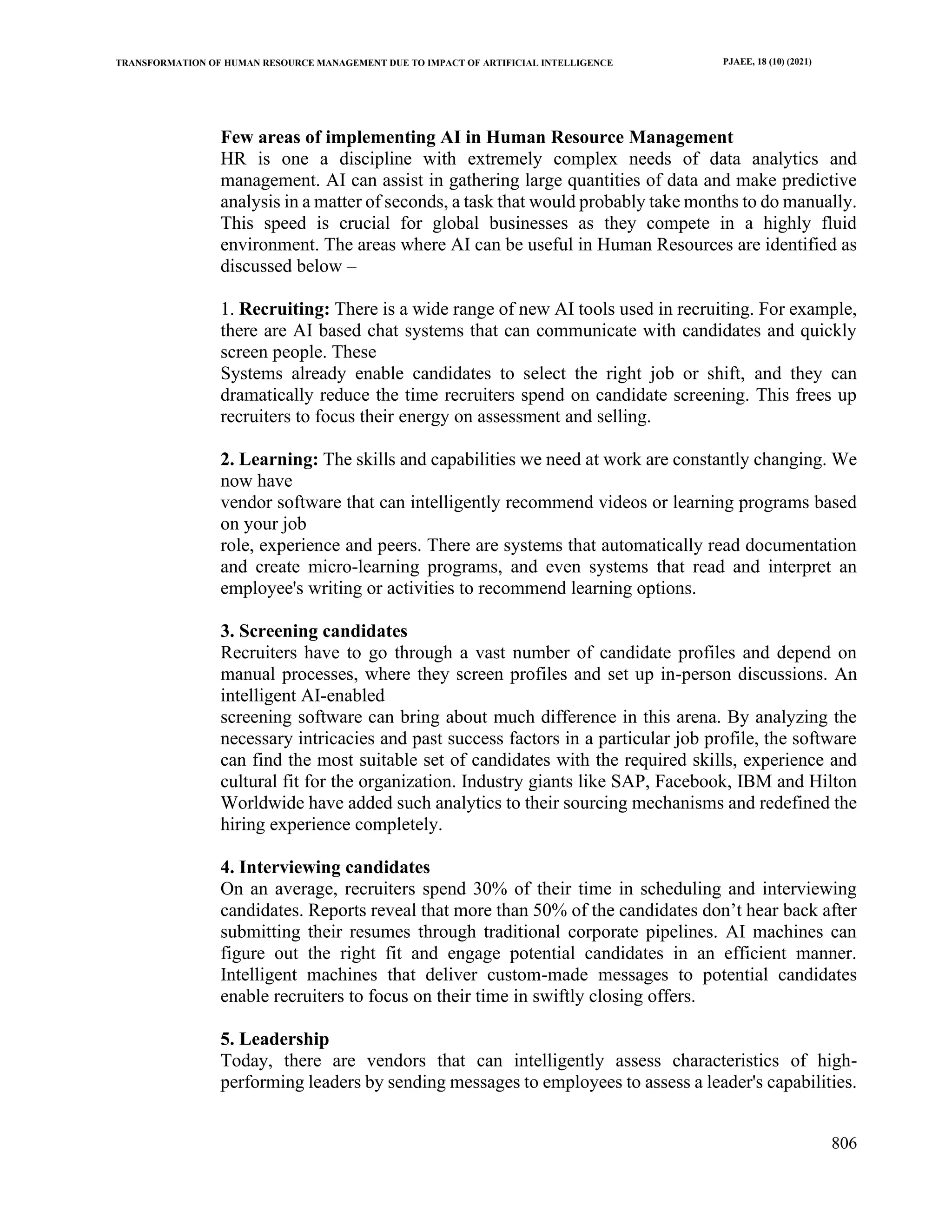 TRANSFORMATION OF HUMAN RESOURCE MANAGEMENT DUE TO IMPACT OF ARTIFICIAL INTELLIGENCE PJAEE, 18 (10) (2021)
806
Few areas of implementing AI in Human Resource Management
HR is one a discipline with extremely complex needs of data analytics and
management. AI can assist in gathering large quantities of data and make predictive
analysis in a matter of seconds, a task that would probably take months to do manually.
This speed is crucial for global businesses as they compete in a highly fluid
environment. The areas where AI can be useful in Human Resources are identified as
discussed below –
1. Recruiting: There is a wide range of new AI tools used in recruiting. For example,
there are AI based chat systems that can communicate with candidates and quickly
screen people. These
Systems already enable candidates to select the right job or shift, and they can
dramatically reduce the time recruiters spend on candidate screening. This frees up
recruiters to focus their energy on assessment and selling.
2. Learning: The skills and capabilities we need at work are constantly changing. We
now have
vendor software that can intelligently recommend videos or learning programs based
on your job
role, experience and peers. There are systems that automatically read documentation
and create micro-learning programs, and even systems that read and interpret an
employee's writing or activities to recommend learning options.
3. Screening candidates
Recruiters have to go through a vast number of candidate profiles and depend on
manual processes, where they screen profiles and set up in-person discussions. An
intelligent AI-enabled
screening software can bring about much difference in this arena. By analyzing the
necessary intricacies and past success factors in a particular job profile, the software
can find the most suitable set of candidates with the required skills, experience and
cultural fit for the organization. Industry giants like SAP, Facebook, IBM and Hilton
Worldwide have added such analytics to their sourcing mechanisms and redefined the
hiring experience completely.
4. Interviewing candidates
On an average, recruiters spend 30% of their time in scheduling and interviewing
candidates. Reports reveal that more than 50% of the candidates don’t hear back after
submitting their resumes through traditional corporate pipelines. AI machines can
figure out the right fit and engage potential candidates in an efficient manner.
Intelligent machines that deliver custom-made messages to potential candidates
enable recruiters to focus on their time in swiftly closing offers.
5. Leadership
Today, there are vendors that can intelligently assess characteristics of high-
performing leaders by sending messages to employees to assess a leader's capabilities.
 