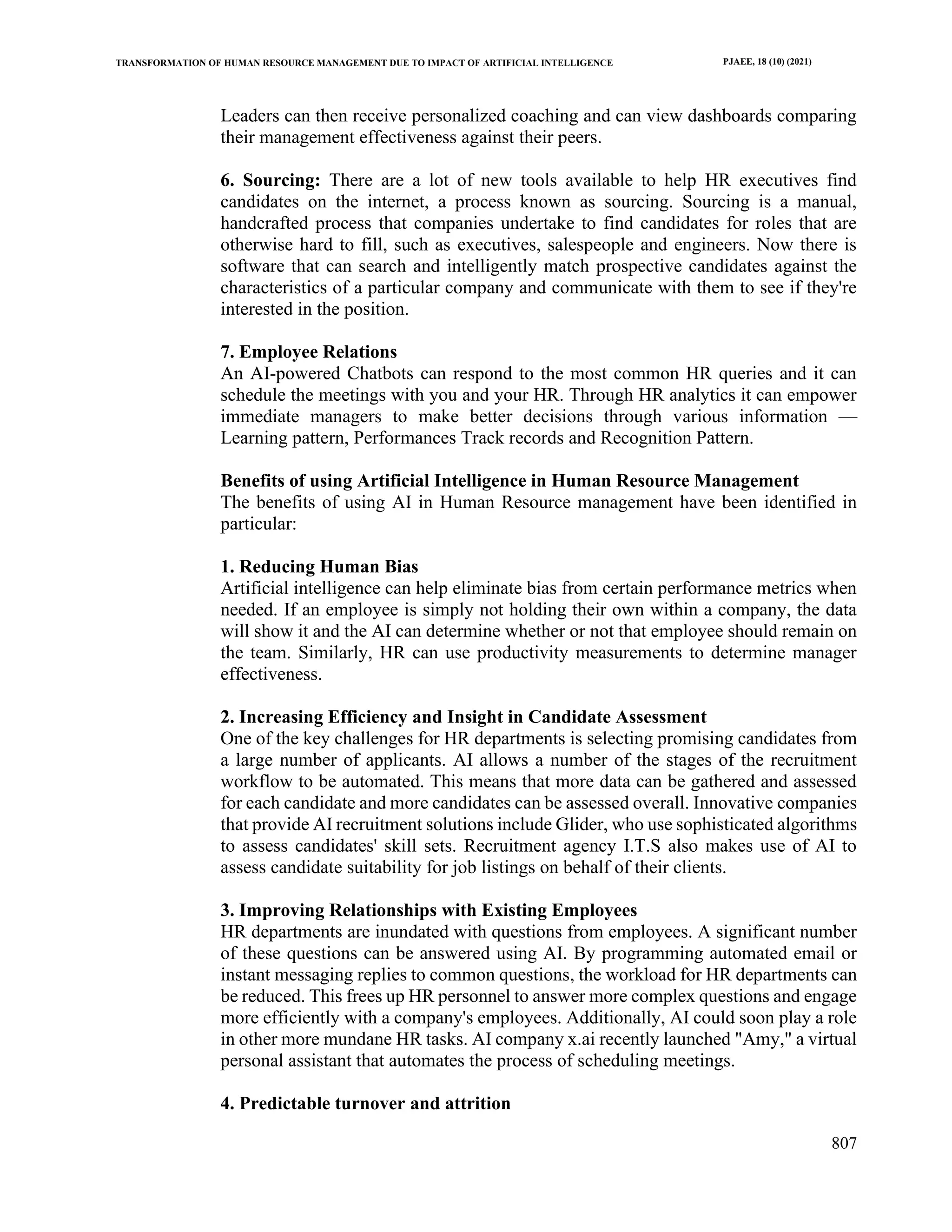 TRANSFORMATION OF HUMAN RESOURCE MANAGEMENT DUE TO IMPACT OF ARTIFICIAL INTELLIGENCE PJAEE, 18 (10) (2021)
807
Leaders can then receive personalized coaching and can view dashboards comparing
their management effectiveness against their peers.
6. Sourcing: There are a lot of new tools available to help HR executives find
candidates on the internet, a process known as sourcing. Sourcing is a manual,
handcrafted process that companies undertake to find candidates for roles that are
otherwise hard to fill, such as executives, salespeople and engineers. Now there is
software that can search and intelligently match prospective candidates against the
characteristics of a particular company and communicate with them to see if they're
interested in the position.
7. Employee Relations
An AI-powered Chatbots can respond to the most common HR queries and it can
schedule the meetings with you and your HR. Through HR analytics it can empower
immediate managers to make better decisions through various information —
Learning pattern, Performances Track records and Recognition Pattern.
Benefits of using Artificial Intelligence in Human Resource Management
The benefits of using AI in Human Resource management have been identified in
particular:
1. Reducing Human Bias
Artificial intelligence can help eliminate bias from certain performance metrics when
needed. If an employee is simply not holding their own within a company, the data
will show it and the AI can determine whether or not that employee should remain on
the team. Similarly, HR can use productivity measurements to determine manager
effectiveness.
2. Increasing Efficiency and Insight in Candidate Assessment
One of the key challenges for HR departments is selecting promising candidates from
a large number of applicants. AI allows a number of the stages of the recruitment
workflow to be automated. This means that more data can be gathered and assessed
for each candidate and more candidates can be assessed overall. Innovative companies
that provide AI recruitment solutions include Glider, who use sophisticated algorithms
to assess candidates' skill sets. Recruitment agency I.T.S also makes use of AI to
assess candidate suitability for job listings on behalf of their clients.
3. Improving Relationships with Existing Employees
HR departments are inundated with questions from employees. A significant number
of these questions can be answered using AI. By programming automated email or
instant messaging replies to common questions, the workload for HR departments can
be reduced. This frees up HR personnel to answer more complex questions and engage
more efficiently with a company's employees. Additionally, AI could soon play a role
in other more mundane HR tasks. AI company x.ai recently launched "Amy," a virtual
personal assistant that automates the process of scheduling meetings.
4. Predictable turnover and attrition
 