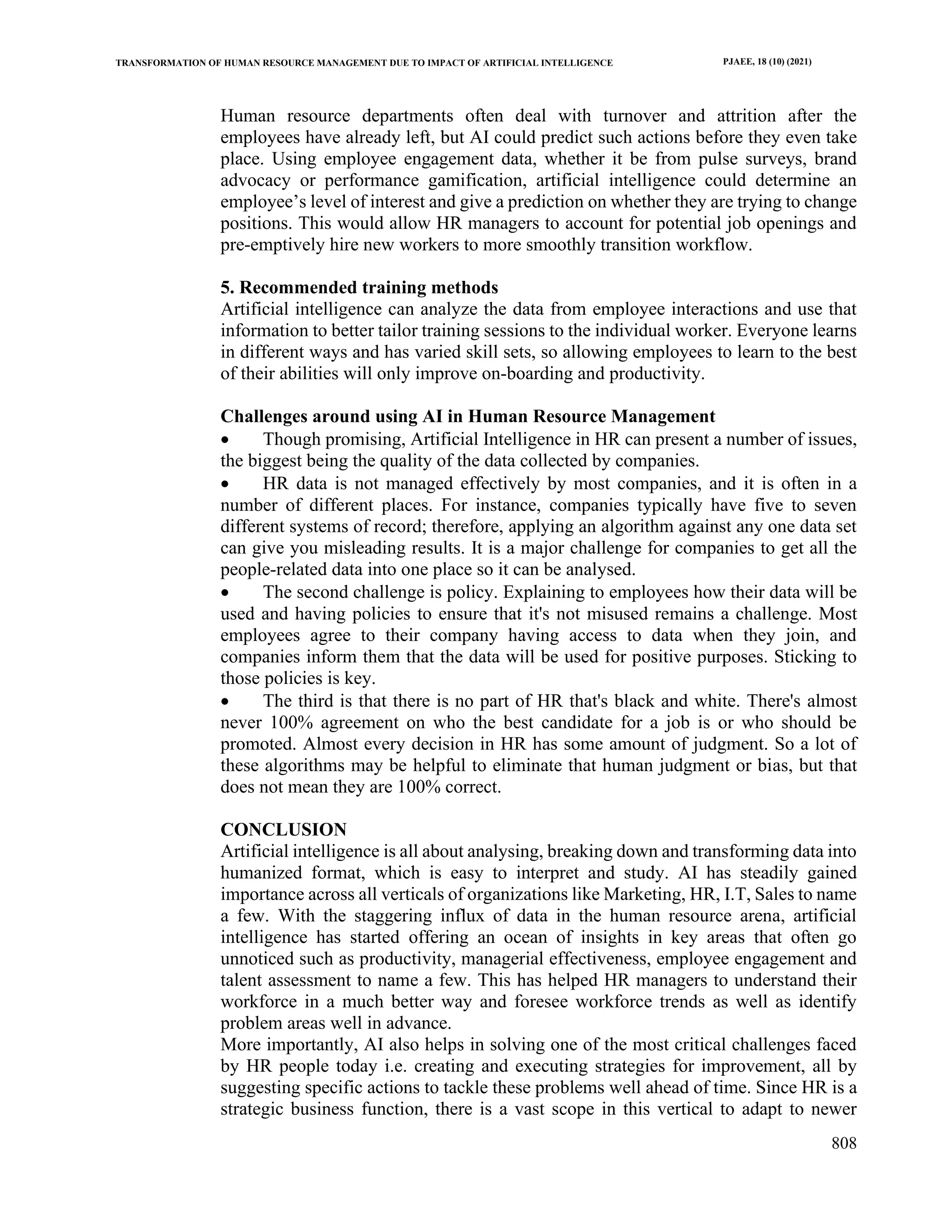TRANSFORMATION OF HUMAN RESOURCE MANAGEMENT DUE TO IMPACT OF ARTIFICIAL INTELLIGENCE PJAEE, 18 (10) (2021)
808
Human resource departments often deal with turnover and attrition after the
employees have already left, but AI could predict such actions before they even take
place. Using employee engagement data, whether it be from pulse surveys, brand
advocacy or performance gamification, artificial intelligence could determine an
employee’s level of interest and give a prediction on whether they are trying to change
positions. This would allow HR managers to account for potential job openings and
pre-emptively hire new workers to more smoothly transition workflow.
5. Recommended training methods
Artificial intelligence can analyze the data from employee interactions and use that
information to better tailor training sessions to the individual worker. Everyone learns
in different ways and has varied skill sets, so allowing employees to learn to the best
of their abilities will only improve on-boarding and productivity.
Challenges around using AI in Human Resource Management
• Though promising, Artificial Intelligence in HR can present a number of issues,
the biggest being the quality of the data collected by companies.
• HR data is not managed effectively by most companies, and it is often in a
number of different places. For instance, companies typically have five to seven
different systems of record; therefore, applying an algorithm against any one data set
can give you misleading results. It is a major challenge for companies to get all the
people-related data into one place so it can be analysed.
• The second challenge is policy. Explaining to employees how their data will be
used and having policies to ensure that it's not misused remains a challenge. Most
employees agree to their company having access to data when they join, and
companies inform them that the data will be used for positive purposes. Sticking to
those policies is key.
• The third is that there is no part of HR that's black and white. There's almost
never 100% agreement on who the best candidate for a job is or who should be
promoted. Almost every decision in HR has some amount of judgment. So a lot of
these algorithms may be helpful to eliminate that human judgment or bias, but that
does not mean they are 100% correct.
CONCLUSION
Artificial intelligence is all about analysing, breaking down and transforming data into
humanized format, which is easy to interpret and study. AI has steadily gained
importance across all verticals of organizations like Marketing, HR, I.T, Sales to name
a few. With the staggering influx of data in the human resource arena, artificial
intelligence has started offering an ocean of insights in key areas that often go
unnoticed such as productivity, managerial effectiveness, employee engagement and
talent assessment to name a few. This has helped HR managers to understand their
workforce in a much better way and foresee workforce trends as well as identify
problem areas well in advance.
More importantly, AI also helps in solving one of the most critical challenges faced
by HR people today i.e. creating and executing strategies for improvement, all by
suggesting specific actions to tackle these problems well ahead of time. Since HR is a
strategic business function, there is a vast scope in this vertical to adapt to newer
 