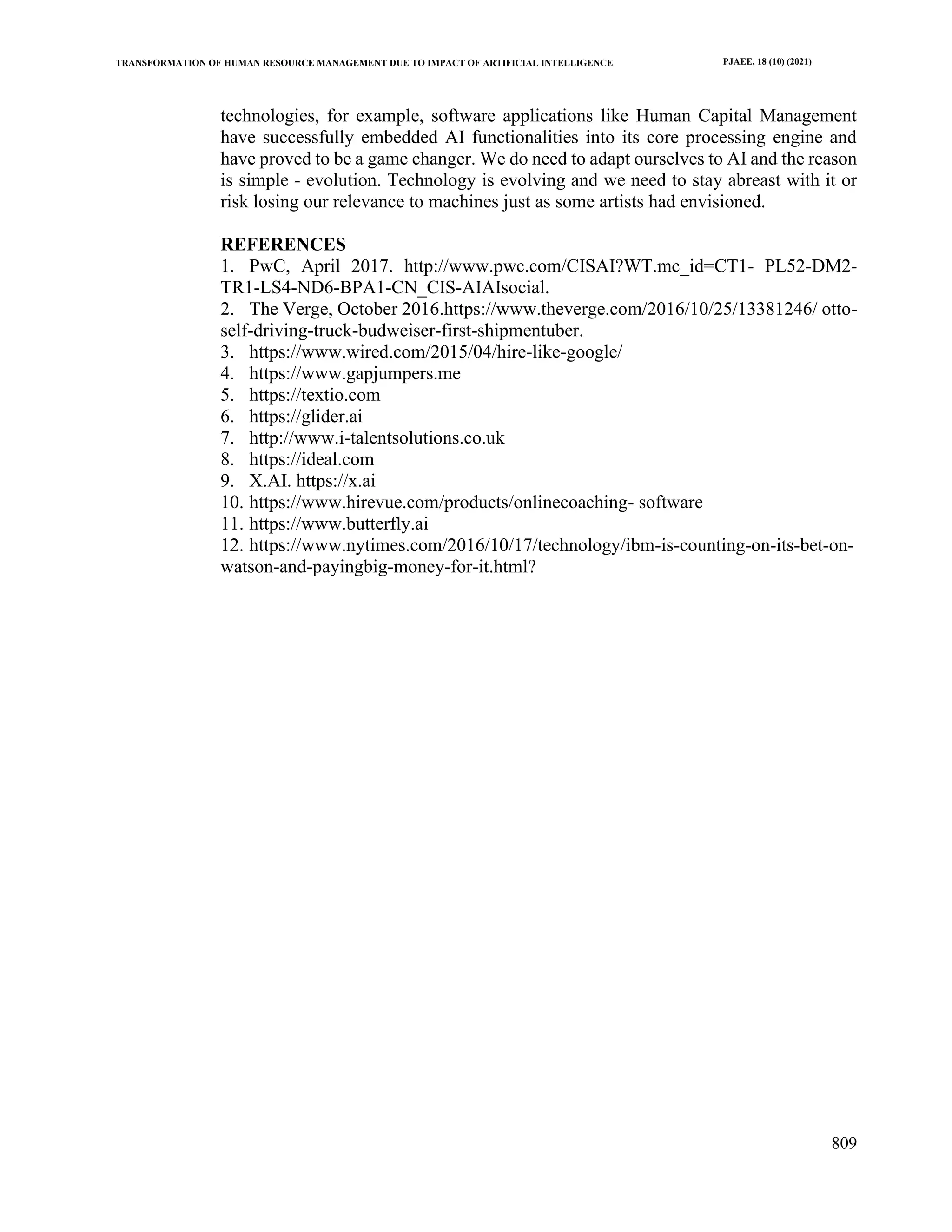 TRANSFORMATION OF HUMAN RESOURCE MANAGEMENT DUE TO IMPACT OF ARTIFICIAL INTELLIGENCE PJAEE, 18 (10) (2021)
809
technologies, for example, software applications like Human Capital Management
have successfully embedded AI functionalities into its core processing engine and
have proved to be a game changer. We do need to adapt ourselves to AI and the reason
is simple - evolution. Technology is evolving and we need to stay abreast with it or
risk losing our relevance to machines just as some artists had envisioned.
REFERENCES
1. PwC, April 2017. http://www.pwc.com/CISAI?WT.mc_id=CT1- PL52-DM2-
TR1-LS4-ND6-BPA1-CN_CIS-AIAIsocial.
2. The Verge, October 2016.https://www.theverge.com/2016/10/25/13381246/ otto-
self-driving-truck-budweiser-first-shipmentuber.
3. https://www.wired.com/2015/04/hire-like-google/
4. https://www.gapjumpers.me
5. https://textio.com
6. https://glider.ai
7. http://www.i-talentsolutions.co.uk
8. https://ideal.com
9. X.AI. https://x.ai
10. https://www.hirevue.com/products/onlinecoaching- software
11. https://www.butterfly.ai
12. https://www.nytimes.com/2016/10/17/technology/ibm-is-counting-on-its-bet-on-
watson-and-payingbig-money-for-it.html?
 