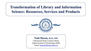 Transformation of Library and Information
Science: Resources, Services and Products
Nabi Hasan, Ph.D., PDF
Librarian & Head, Central Library
Indian Institute of Technology Delhi
Email: hasan@library.iitd.ac.in
 