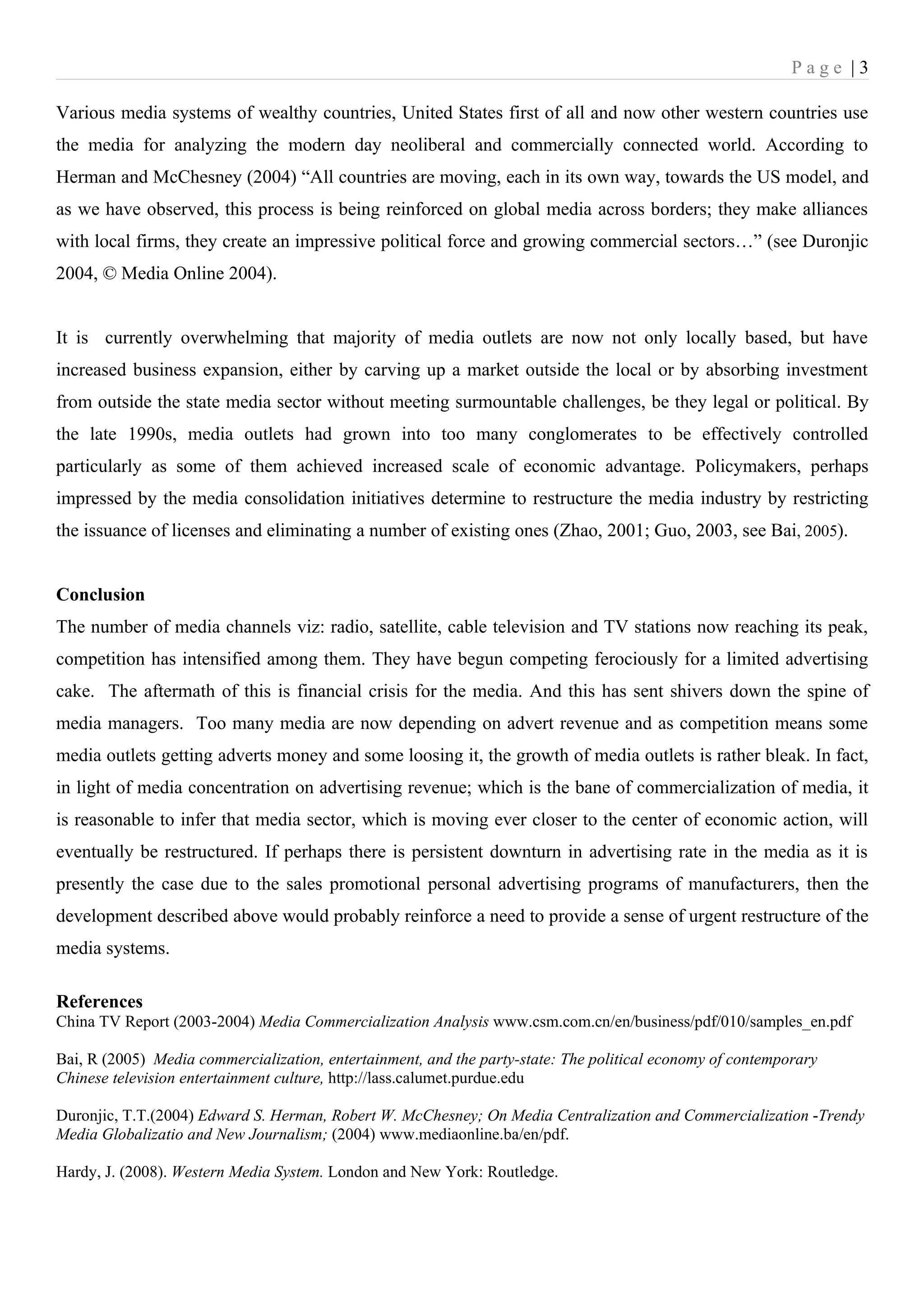 Page |3

Various media systems of wealthy countries, United States first of all and now other western countries use
the media for analyzing the modern day neoliberal and commercially connected world. According to
Herman and McChesney (2004) “All countries are moving, each in its own way, towards the US model, and
as we have observed, this process is being reinforced on global media across borders; they make alliances
with local firms, they create an impressive political force and growing commercial sectors…” (see Duronjic
2004, © Media Online 2004).


It is currently overwhelming that majority of media outlets are now not only locally based, but have
increased business expansion, either by carving up a market outside the local or by absorbing investment
from outside the state media sector without meeting surmountable challenges, be they legal or political. By
the late 1990s, media outlets had grown into too many conglomerates to be effectively controlled
particularly as some of them achieved increased scale of economic advantage. Policymakers, perhaps
impressed by the media consolidation initiatives determine to restructure the media industry by restricting
the issuance of licenses and eliminating a number of existing ones (Zhao, 2001; Guo, 2003, see Bai, 2005).


Conclusion
The number of media channels viz: radio, satellite, cable television and TV stations now reaching its peak,
competition has intensified among them. They have begun competing ferociously for a limited advertising
cake. The aftermath of this is financial crisis for the media. And this has sent shivers down the spine of
media managers. Too many media are now depending on advert revenue and as competition means some
media outlets getting adverts money and some loosing it, the growth of media outlets is rather bleak. In fact,
in light of media concentration on advertising revenue; which is the bane of commercialization of media, it
is reasonable to infer that media sector, which is moving ever closer to the center of economic action, will
eventually be restructured. If perhaps there is persistent downturn in advertising rate in the media as it is
presently the case due to the sales promotional personal advertising programs of manufacturers, then the
development described above would probably reinforce a need to provide a sense of urgent restructure of the
media systems.

References
China TV Report (2003-2004) Media Commercialization Analysis www.csm.com.cn/en/business/pdf/010/samples_en.pdf

Bai, R (2005) Media commercialization, entertainment, and the party-state: The political economy of contemporary
Chinese television entertainment culture, http://lass.calumet.purdue.edu

Duronjic, T.T.(2004) Edward S. Herman, Robert W. McChesney; On Media Centralization and Commercialization -Trendy
Media Globalizatio and New Journalism; (2004) www.mediaonline.ba/en/pdf.

Hardy, J. (2008). Western Media System. London and New York: Routledge.
 