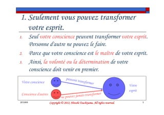 1. Seulement vous pouvez transformer
   votre esprit.
1.         Seul votre conscience peuvent transformer votre esprit.
           Personne d'autre ne pouvez le faire.
2.         Parce que votre conscience est le maître de votre esprit.
3.         Ainsi, la volonté ou la détermination de votre
           conscience doit venir en premier.
                                     peuvent
 Votre conscience                            transfor
                                                     mer
                                                                                    Votre
                                                                                    esprit
 Conscience d'autres                                   former
                                 ne pouvez jamais trans
2012/6/9                                         Tsuchiyama.
                       Copyright © 2012, Hitoshi Tsuchiyama. All rights reserved.            3
 