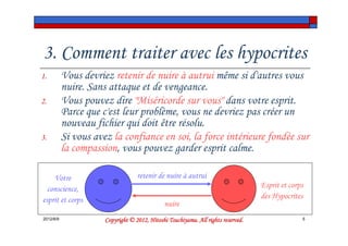 3. Comment traiter avec les hypocrites
1.         Vous devriez retenir de nuire à autrui même si d'autres vous
           nuire. Sans attaque et de vengeance.
2.         Vous pouvez dire "Miséricorde sur vous" dans votre esprit.
           Parce que c'est leur problème, vous ne devriez pas créer un
           nouveau fichier qui doit être résolu.
3.         Si vous avez la confiance en soi, la force intérieure fondée sur
           la compassion, vous pouvez garder esprit calme.

    Votre                          retenir de nuire à autrui
  conscience,                                                                      Esprit et corps
esprit et corps                                                                    des Hypocrites
                                              nuire
2012/6/9                                        Tsuchiyama.
                      Copyright © 2012, Hitoshi Tsuchiyama. All rights reserved.                 5
 