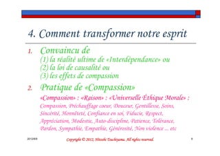 4. Comment transformer notre esprit
1.         Convaincu de
           (1) la réalité ultime de «Interdépendance» ou
           (2) la loi de causalité ou
           (3) les effets de compassion
2.         Pratique de «Compassion»
           «Compassion» : «Raison» : «Universelle Éthique Morale» :
           Compassion, Préchauffage coeur, Douceur, Gentillesse, Soins,
           Sincérité, Honnêteté, Confiance en soi, Fiducie, Respect,
           Appréciation, Modestie, Auto-discipline, Patience, Tolérance,
           Pardon, Sympathie, Empathie, Générosité, Non violence ... etc
2012/6/9                                        Tsuchiyama.
                      Copyright © 2012, Hitoshi Tsuchiyama. All rights reserved.   6
 
