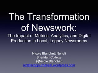 The Transformation
of Newswork:
The Impact of Metrics, Analytics, and Digital
Production in Local, Legacy Newsrooms
Nicole Blanchett Neheli
Sheridan College
@Nicole Blanchett
redefiningjournalism.wordpress.com
 