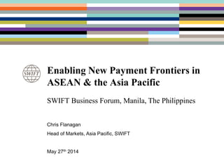 Enabling New Payment Frontiers in
ASEAN & the Asia Pacific
SWIFT Business Forum, Manila, The Philippines
Chris Flanagan
Head of Markets, Asia Pacific, SWIFT
May 27th 2014
 