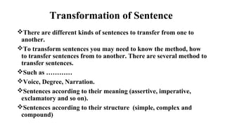 Transformation of Sentence
There are different kinds of sentences to transfer from one to
another.
To transform sentences you may need to know the method, how
to transfer sentences from to another. There are several method to
transfer sentences.
Such as …………
Voice, Degree, Narration.
Sentences according to their meaning (assertive, imperative,
exclamatory and so on).
Sentences according to their structure (simple, complex and
compound)
 
