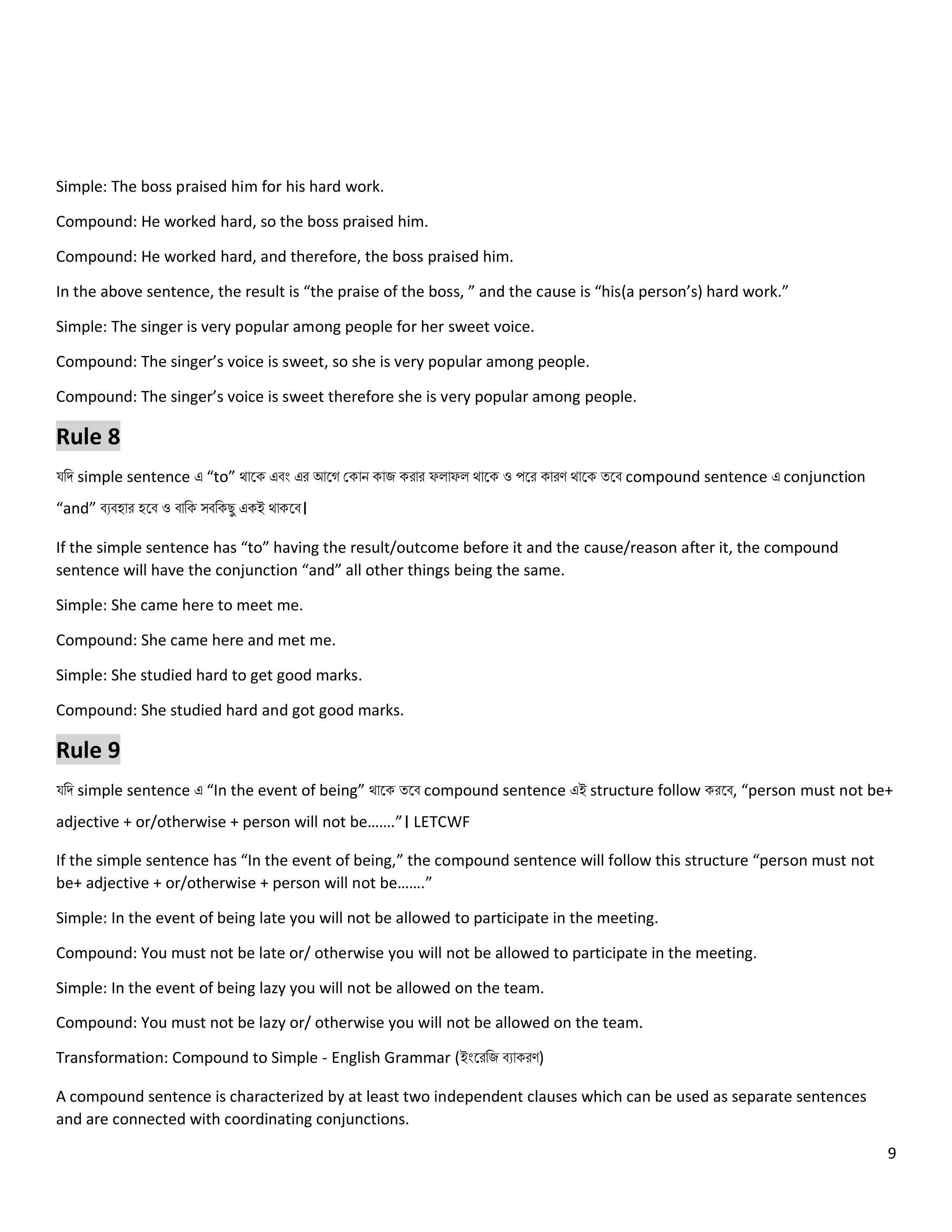 9
Simple: The boss praised him for his hard work.
Compound: He worked hard, so the boss praised him.
Compound: He worked hard, and therefore, the boss praised him.
In the above sentence, the result is “the praise of the boss, ” and the cause is “his(a person’s) hard work.”
Simple: The singer is very popular among people for her sweet voice.
Compound: The singer’s voice is sweet, so she is very popular among people.
Compound: The singer’s voice is sweet therefore she is very popular among people.
Rule 8
যনি simple sentence এ “to” থোলক এবং এর আলগ ককোি কোজ করোর ফ োফ থোলক ও পলর কোরণ থোলক ত্লব compound sentence এ conjunction
“and” বেবহোর হলব ও বোনক সবনকেু একই থোকলব।
If the simple sentence has “to” having the result/outcome before it and the cause/reason after it, the compound
sentence will have the conjunction “and” all other things being the same.
Simple: She came here to meet me.
Compound: She came here and met me.
Simple: She studied hard to get good marks.
Compound: She studied hard and got good marks.
Rule 9
যনি simple sentence এ “In the event of being” থোলক ত্লব compound sentence এই structure follow করলব, “person must not be+
adjective + or/otherwise + person will not be…….”। LETCWF
If the simple sentence has “In the event of being,” the compound sentence will follow this structure “person must not
be+ adjective + or/otherwise + person will not be…….”
Simple: In the event of being late you will not be allowed to participate in the meeting.
Compound: You must not be late or/ otherwise you will not be allowed to participate in the meeting.
Simple: In the event of being lazy you will not be allowed on the team.
Compound: You must not be lazy or/ otherwise you will not be allowed on the team.
Transformation: Compound to Simple - English Grammar (ইংলরনজ বেোকরণ)
A compound sentence is characterized by at least two independent clauses which can be used as separate sentences
and are connected with coordinating conjunctions.
 