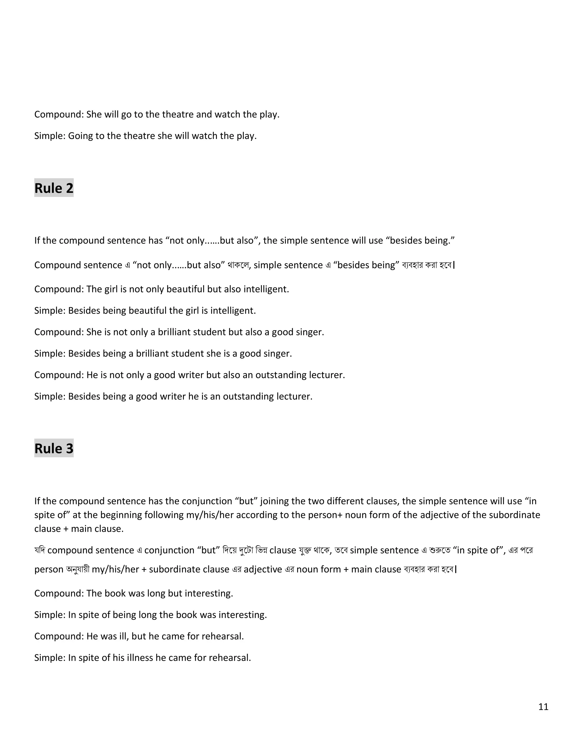11
Compound: She will go to the theatre and watch the play.
Simple: Going to the theatre she will watch the play.
Rule 2
If the compound sentence has “not only..….but also”, the simple sentence will use “besides being.”
Compound sentence এ “not only..….but also” থোকল , simple sentence এ “besides being” বেবহোর করো হলব।
Compound: The girl is not only beautiful but also intelligent.
Simple: Besides being beautiful the girl is intelligent.
Compound: She is not only a brilliant student but also a good singer.
Simple: Besides being a brilliant student she is a good singer.
Compound: He is not only a good writer but also an outstanding lecturer.
Simple: Besides being a good writer he is an outstanding lecturer.
Rule 3
If the compound sentence has the conjunction “but” joining the two different clauses, the simple sentence will use “in
spite of” at the beginning following my/his/her according to the person+ noun form of the adjective of the subordinate
clause + main clause.
যনি compound sentence এ conjunction “but” নিলয় দুলটো নেন্ন clause যুক্ত থোলক, ত্লব simple sentence এ শুরুলত্ “in spite of”, এর পলর
person অিুযোয়ী my/his/her + subordinate clause এর adjective এর noun form + main clause বেবহোর করো হলব।
Compound: The book was long but interesting.
Simple: In spite of being long the book was interesting.
Compound: He was ill, but he came for rehearsal.
Simple: In spite of his illness he came for rehearsal.
 