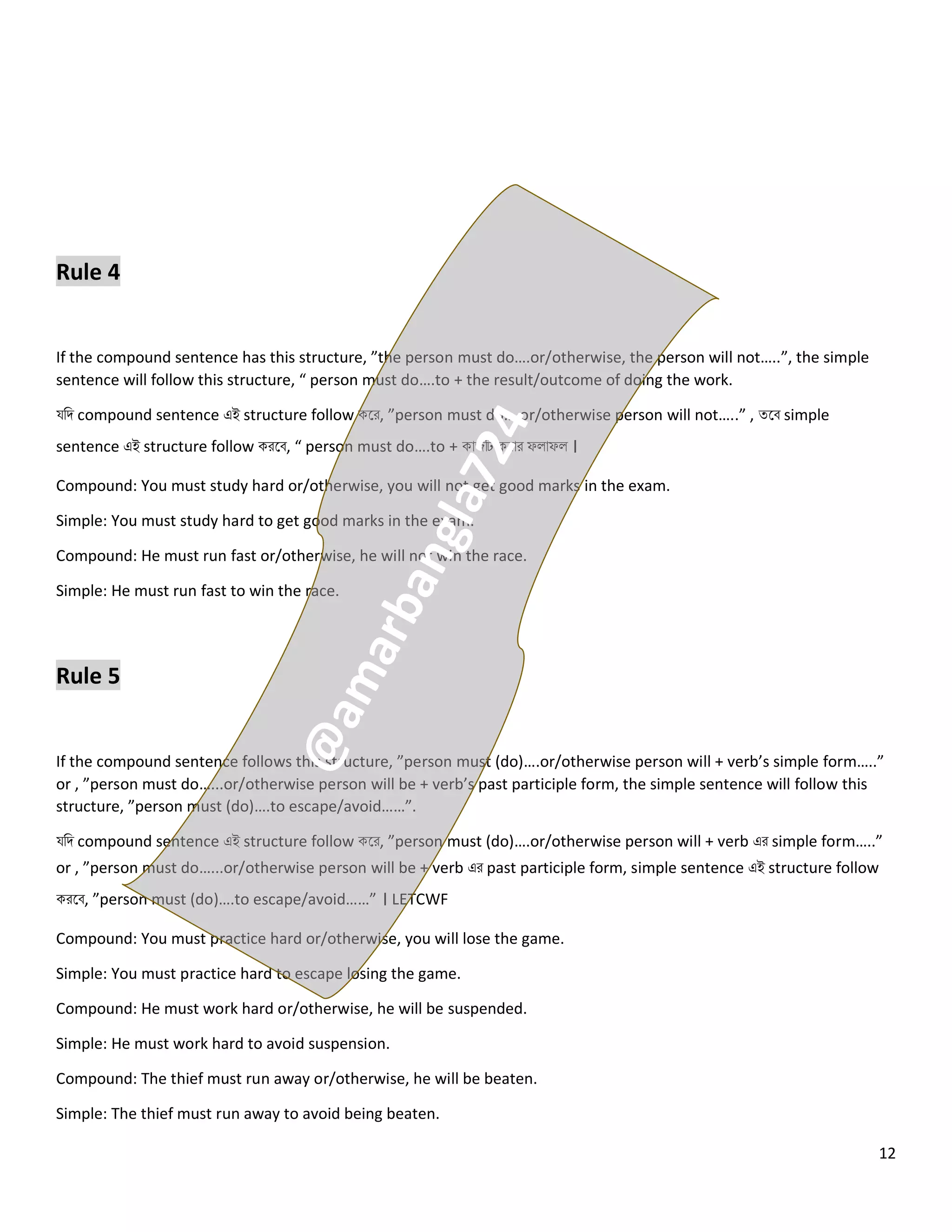 12
Rule 4
If the compound sentence has this structure, ”the person must do….or/otherwise, the person will not…..”, the simple
sentence will follow this structure, “ person must do….to + the result/outcome of doing the work.
যনি compound sentence এই structure follow কলর, ”person must do….or/otherwise person will not…..” , ত্লব simple
sentence এই structure follow করলব, “ person must do….to + কোজটি করোর ফ োফ ।
Compound: You must study hard or/otherwise, you will not get good marks in the exam.
Simple: You must study hard to get good marks in the exam.
Compound: He must run fast or/otherwise, he will not win the race.
Simple: He must run fast to win the race.
Rule 5
If the compound sentence follows this structure, ”person must (do)….or/otherwise person will + verb’s simple form…..”
or , ”person must do…...or/otherwise person will be + verb’s past participle form, the simple sentence will follow this
structure, ”person must (do)….to escape/avoid……”.
যনি compound sentence এই structure follow কলর, ”person must (do)….or/otherwise person will + verb এর simple form…..”
or , ”person must do…...or/otherwise person will be + verb এর past participle form, simple sentence এই structure follow
করলব, ”person must (do)….to escape/avoid……” । LETCWF
Compound: You must practice hard or/otherwise, you will lose the game.
Simple: You must practice hard to escape losing the game.
Compound: He must work hard or/otherwise, he will be suspended.
Simple: He must work hard to avoid suspension.
Compound: The thief must run away or/otherwise, he will be beaten.
Simple: The thief must run away to avoid being beaten.
 