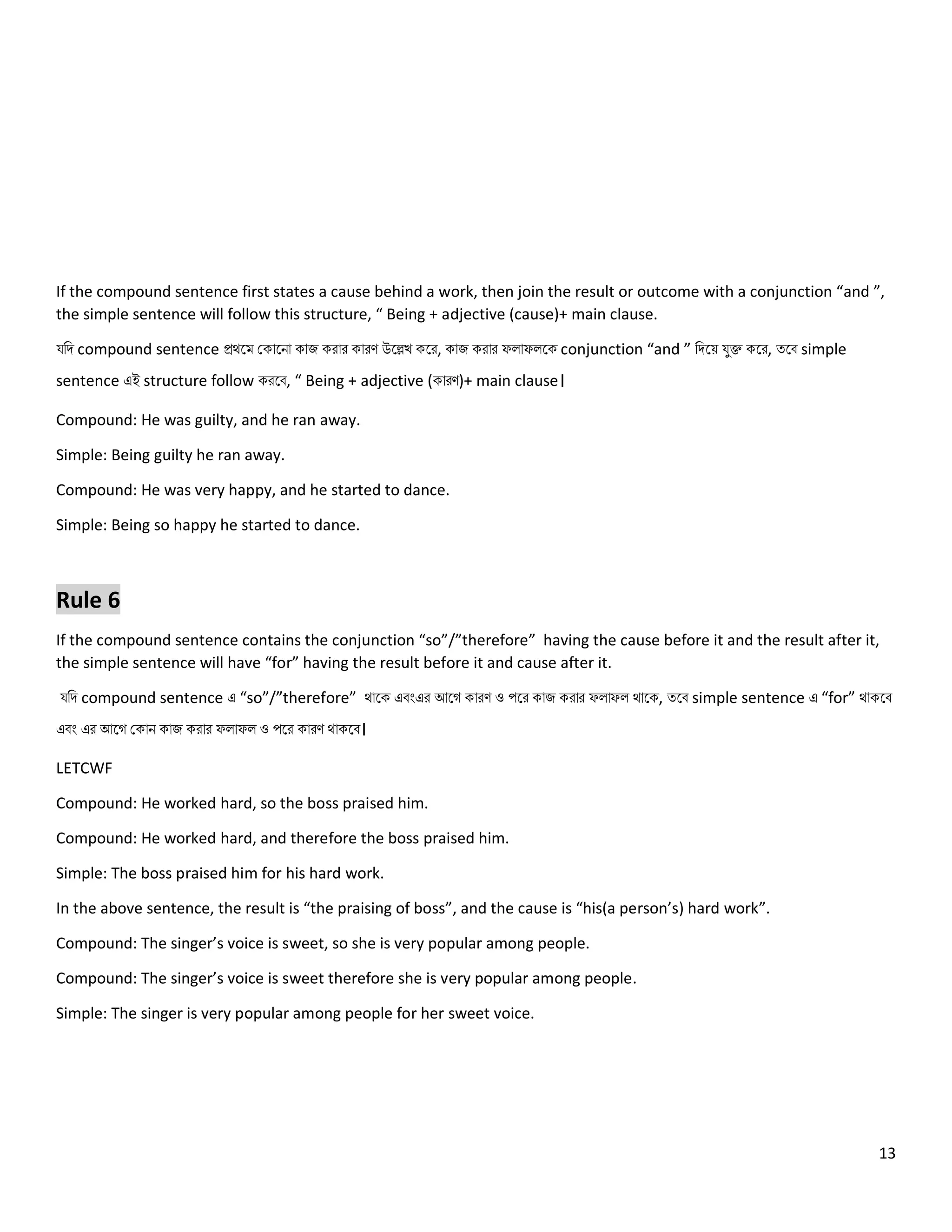 13
If the compound sentence first states a cause behind a work, then join the result or outcome with a conjunction “and ”,
the simple sentence will follow this structure, “ Being + adjective (cause)+ main clause.
যনি compound sentence প্রথলম ককোলিো কোজ করোর কোরণ উলেখ কলর, কোজ করোর ফ োফ লক conjunction “and ” নিলয় যুক্ত কলর, ত্লব simple
sentence এই structure follow করলব, “ Being + adjective (কোরণ)+ main clause।
Compound: He was guilty, and he ran away.
Simple: Being guilty he ran away.
Compound: He was very happy, and he started to dance.
Simple: Being so happy he started to dance.
Rule 6
If the compound sentence contains the conjunction “so”/”therefore” having the cause before it and the result after it,
the simple sentence will have “for” having the result before it and cause after it.
যনি compound sentence এ “so”/”therefore” থোলক এবংএর আলগ কোরণ ও পলর কোজ করোর ফ োফ থোলক, ত্লব simple sentence এ “for” থোকলব
এবং এর আলগ ককোি কোজ করোর ফ োফ ও পলর কোরণ থোকলব।
LETCWF
Compound: He worked hard, so the boss praised him.
Compound: He worked hard, and therefore the boss praised him.
Simple: The boss praised him for his hard work.
In the above sentence, the result is “the praising of boss”, and the cause is “his(a person’s) hard work”.
Compound: The singer’s voice is sweet, so she is very popular among people.
Compound: The singer’s voice is sweet therefore she is very popular among people.
Simple: The singer is very popular among people for her sweet voice.
 