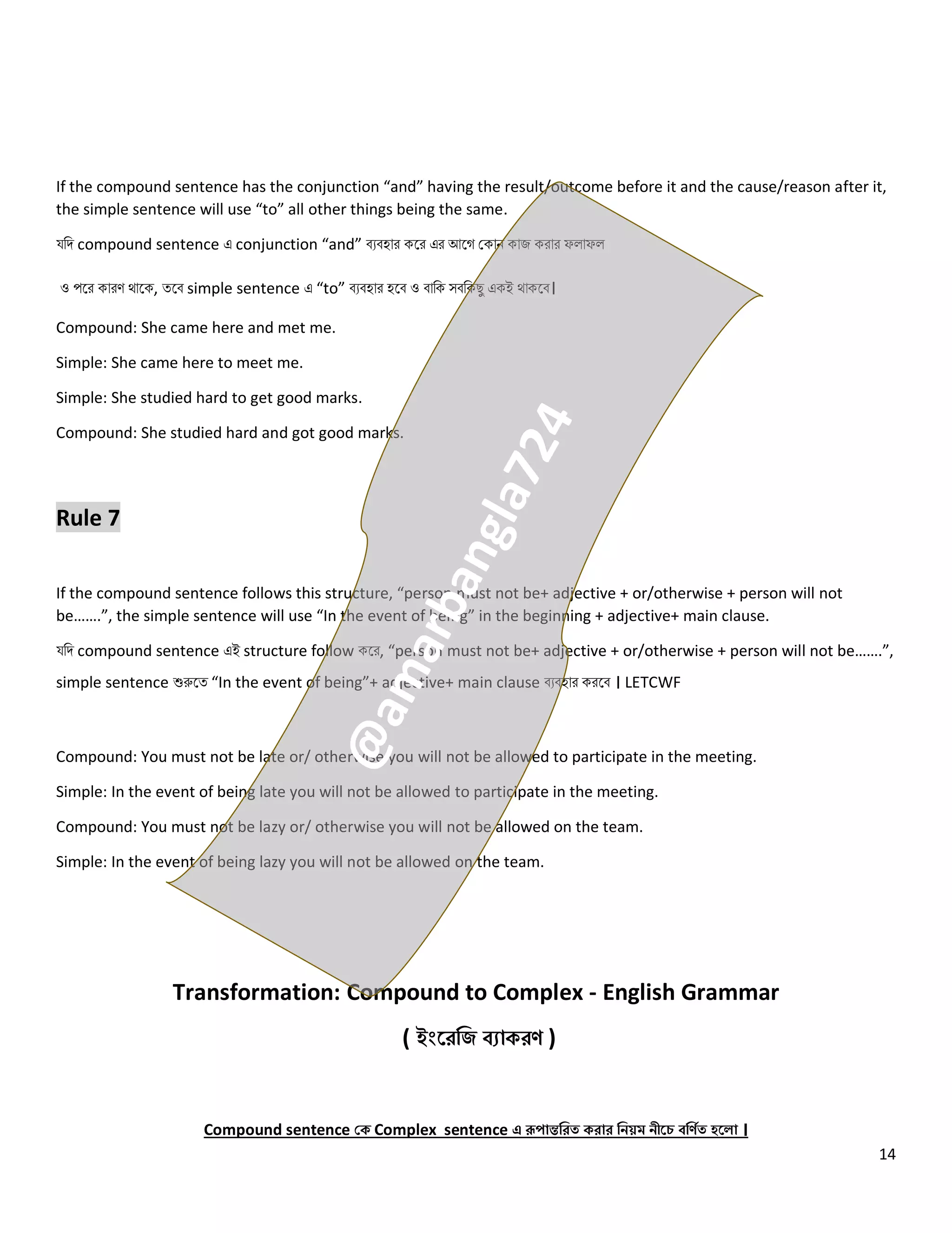 14
If the compound sentence has the conjunction “and” having the result/outcome before it and the cause/reason after it,
the simple sentence will use “to” all other things being the same.
যনি compound sentence এ conjunction “and” বেবহোর কলর এর আলগ ককোি কোজ করোর ফ োফ
ও পলর কোরণ থোলক, ত্লব simple sentence এ “to” বেবহোর হলব ও বোনক সবনকেু একই থোকলব।
Compound: She came here and met me.
Simple: She came here to meet me.
Simple: She studied hard to get good marks.
Compound: She studied hard and got good marks.
Rule 7
If the compound sentence follows this structure, “person must not be+ adjective + or/otherwise + person will not
be…….”, the simple sentence will use “In the event of being” in the beginning + adjective+ main clause.
যনি compound sentence এই structure follow কলর, “person must not be+ adjective + or/otherwise + person will not be…….”,
simple sentence শুরুলত্ “In the event of being”+ adjective+ main clause বেবহোর করলব । LETCWF
Compound: You must not be late or/ otherwise you will not be allowed to participate in the meeting.
Simple: In the event of being late you will not be allowed to participate in the meeting.
Compound: You must not be lazy or/ otherwise you will not be allowed on the team.
Simple: In the event of being lazy you will not be allowed on the team.
Transformation: Compound to Complex - English Grammar
( ইংরেজি ব্যাকেণ )
Compound sentence কক Complex sentence এ রূপান্তজেত কোে জিয়ম িীরে ব্জণিত হর া ।
 
